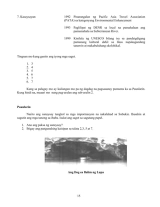 15
7. Kasaysayan: 1992 Pinarangalan ng Pacific Asia Travel Association
(PATA) sa kategoryang Environmental Enhancement
1993 Paglilipat ng DENR sa local na pamahalaan ang
pamamahala sa Subterranean River.
1999 Kinilala ng UNESCO bilang isa sa pandaigdigang
pamanang kultural dahil sa likas napakagandang
tanawin at makabuluhang ekolohikal.
Tingnan mo kung ganito ang iyong mga sagot.
1. 3
2. 4
3. 5
4. 6
5. 7
6. 7
Kung sa palagay mo ay kailangan mo pa ng dagdag na pagsasanay pumunta ka sa Paunlarin.
Kung hindi na, maaari mo nang pag-aralan ang sub-aralin 2.
Paunlarin
Narito ang sanaysay tungkol sa mga impormasyon na nakalahad sa Subukin. Basahin at
sagutin ang mga tanong sa ibaba. Isulat ang sagot sa sagutang papel.
1. Ano ang paksa ng sanaysay?
2. Ibigay ang pangunahing kaisipan sa talata 2,3, 5 at 7.
Ang Ilog sa Ilalim ng Lupa
 