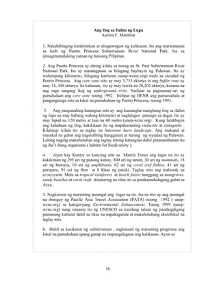 16
Ang Ilog sa Ilalim ng Lupa
Aurora F. Mambiar
1. Nakabibinging katahimikan at alingawngaw ng kalikasan. Ito ang mararanasan
sa loob ng Puerto Princesa Subterranean River National Park. Isa sa
ipinagmamalaking yaman ng bansang Pilipinas.
2. Ang Puerto Princesa ay dating kilala sa tawag na St. Paul Subterranean River
National Park. Ito ay matatagpuan sa hilagang baybayin ng Palawan. Ito ay
walumpung kilometro, hilagang kanluran (unep-wcmc.org) mula sa siyudad ng
Puerto Princesa. Ang core zone nito ay may 5,753 ektarya at ang buffer zone ay
may 14, 449 ektarya. Sa kabuuan, ito ay may lawak na 20,202 ektarya, kasama na
ang mga sangang ilog ng underground river. Nailipat sa pagmamay-ari ng
pamahalaan ang core zone noong 1992. Inilipat ng DENR ang pamamahala at
pangangalaga nito sa lokal na pamahalaan ng Puerto Princesa, noong 1993.
3. Ang pangunahing katangian nito ay ang kamangha-manghang ilog sa ilalim
ng lupa na may habang walong kilometro at naglalagos patungo sa dagat. Ito ay
may lapad na 120 metro at taas na 60 metro (unep-wcnc.org) . Kung lalakbayin
ang kahabaan ng ilog, kakikitaan ito ng mapakaraming stalactite at stalagmite .
Kilalang- kilala ito sa taglay na limestone karst landscape. Ang makapal at
masukal na gubat ang nagsisilbing hangganan at harang ng siyudad ng Palawan.
Lalong naging makabuluhan ang taglay nitong katangian dahil pinananahanan ito
ng iba’t ibang organismo ( habitat for biodiversity ).
4. Ayon kay Kuntze sa kanyang ulat sa Manila Times ang lugar na ito ay
kakikitaan ng 295 uri ng punong kahoy, 800 uri ng tanim, 30 uri ng mammals, 18
uri ng buwaya, 10 uri ng amphibians, 62 uri ng coral reef fishies, 41 uri ng
paruparo, 91 uri ng ibon at 8 klase ng paniki. Taglay nito ang malawak na
ecosysytem. Mula sa tropical rainforest at beach forest hanggang sa mangroves,
sandy beaches at coral reefs. itinuturing na iilan ito sa pinakamahalagang gubat sa
Asya.
5. Nagkaroon ng maraming parangal ang lugar na ito. Isa na rito ay ang parangal
na ibinigay ng Pacific Asia Travel Association (PATA) noong 1992 ( unep-
wcnc.org) sa kategoryang Environmental Enhancement. Taong 1999 (unep-
wcnc.org) nang isinama ito ng UNESCO sa kanilang talaan ng pandaigdigang
pamanang kultural dahil sa likas na napakaganda at makabuluhang ekolohikal na
taglay nito.
6. Dahil sa kasikatan ng subterranean , naglunsad ng maraming programa ang
lokal na pamahalaan upang ganap na mapangalagaan ang kalikasan. Ayon sa
 