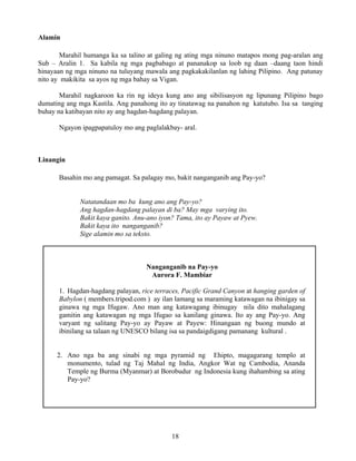 18
Alamin
Marahil humanga ka sa talino at galing ng ating mga ninuno matapos mong pag-aralan ang
Sub – Aralin 1. Sa kabila ng mga pagbabago at pananakop sa loob ng daan –daang taon hindi
hinayaan ng mga ninuno na tuluyang mawala ang pagkakakilanlan ng lahing Pilipino. Ang patunay
nito ay makikita sa ayos ng mga bahay sa Vigan.
Marahil nagkaroon ka rin ng ideya kung ano ang sibilisasyon ng lipunang Pilipino bago
dumating ang mga Kastila. Ang panahong ito ay tinatawag na panahon ng katutubo. Isa sa tanging
buhay na katibayan nito ay ang hagdan-hagdang palayan.
Ngayon ipagpapatuloy mo ang paglalakbay- aral.
Linangin
Basahin mo ang pamagat. Sa palagay mo, bakit nanganganib ang Pay-yo?
Natatandaan mo ba kung ano ang Pay-yo?
Ang hagdan-hagdang palayan di ba? May mga varying ito.
Bakit kaya ganito. Anu-ano iyon? Tama, ito ay Payaw at Pyew.
Bakit kaya ito nanganganib?
Sige alamin mo sa teksto.
Nanganganib na Pay-yo
Aurora F. Mambiar
1. Hagdan-hagdang palayan, rice terraces, Pacific Grand Canyon at hanging garden of
Babylon ( members.tripod.com ) ay ilan lamang sa maraming katawagan na ibinigay sa
ginawa ng mga Ifugaw. Ano man ang katawagang ibinugay nila dito mahalagang
gamitin ang katawagan ng mga Ifugao sa kanilang ginawa. Ito ay ang Pay-yo. Ang
varyant ng salitang Pay-yo ay Payaw at Payew: Hinangaan ng buong mundo at
ibinilang sa talaan ng UNESCO bilang isa sa pandaigdigang pamanang kultural .
2. Ano nga ba ang sinabi ng mga pyramid ng Ehipto, magagarang templo at
monumento, tulad ng Taj Mahal ng India, Angkor Wat ng Cambodia, Ananda
Temple ng Burma (Myanmar) at Borobudur ng Indonesia kung ihahambing sa ating
Pay-yo?
 