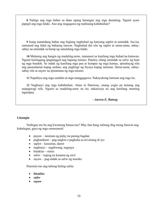 10
8 Nahiga ang mga babae sa daan upang harangan ang mga dumating. Ngunit ayaw
papigil ang mga lalaki. Ano ang magagawa ng mahinang kababaihan?
9 Isang matandang babae ang biglang naghubad ng kanyang saplot at umindak. Isa-isa,
sumunod ang lahat ng babaeng naroon. Naghubad din sila ng saplot at sama-sama, sabay-
sabay na umindak sa harap ng natulalang mga lalaki.
10 Malamig ang hangin ng madaling-araw, nanunuot sa kanilang mga hubad na katawan.
Ngunit kailangang ipagtanggol ang lupaing ninuno. Patuloy silang umindak sa saliw ng huni
ng mga bundok. Sa indak ng kanilang mga paa at kumpas ng mga kamay, ipinahayag nila
ang pasasalamat kapag anihan, ang paghingi ng biyaya kapag taniman. Sama-sama, sabay-
sabay sila sa sayaw na ipinamana ng mga ninuno.
11 Napahiya ang mga sundalo at mga manggagawa. Nakayukong lumisan ang mga ito.
12 Nagbunyi ang mga kababaihan. Alam ni Daniway, unang yugto pa lamang ang
naipagwagi nila. Ngunit sa madaling-araw na ito, nakasisiya na ang kanilang munting
tagumpay.
- Aurora E. Batnag
Linangin
Naibigan mo ba ang kwentong binasa mo? May ilan bang salitang ibig mong linawin ang
kahulugan, gaya ng mga sumusunod:
• payaw – taniman ng palay na parang hagdan
• pagkamkam – pag-angkin o pagkuha sa ari-ariang di iyo
• saplot – kasuotan, damit
• nagbunyi – nagdiwang, nagsaya
• binaklas – sinira
• saliw – tugtog na kasama ng awit
• sayaw – pag-indak sa saliw ng musika
Pansinin mo ang tatlong huling salita:
• binaklas
• saliw
• sayaw
 