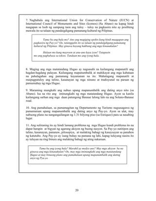 20
7. Nagbabala ang International Union for Conservation of Nature (IUCN) at
International Council of Monuments and Sites (Icomos) (Sa Abano) na kapag hindi
naagapan sa loob ng sampung taon ang tuloy – tuloy na pagkasira nito ay posibleng
mawala ito sa talaan ng pandaigdigang pamanang kultural ng Pilipinas.
8. Maging ang mga matatandang Ifugao ay nagsasabi na kailangang mapanatili ang
hagdan-hagdang palayan. Kailangang mapanumbalik at mahikayat ang mga kabataan
na pahalagahan ang pamanang kayamanan na ito. Mahalagang mapanatili at
maipagpatuloy ang talino, kasanayan ng mga ninuno at tradisyunal na paraan ng
pamumuhay ng mga Ifugao.
9. Maraming mungkahi ang nabuo upang mapanumbalik ang dating anyo nito (sa
Abano). Isa na rito ang iminungkahi ng mga matatandang Ifugao. Ayon sa kanila
kailangang sarhan ang mga daan patungong Banaue lalong lalo na ang Solano-Banaue
road.
10. Ang pamahalaan, sa pamamagitan ng Departamento ng Turismo nagsasagawa ng
pamamaraan upang mapanumbalik ang dating anyo ng Pay-yo. Ayon sa ulat, may
nabuong plano na nangangailangan ng 1.31 bilyong piso (sa Enriquez) para sa nasabing
lugar.
11. Ang suliraning ito ay hindi lamang problema ng mga Ifugao kundi problema ito na
dapat harapin at bigyan ng agarang aksyon ng buong nasyon. Sa Pay-yo natitipon ang
talino, kasanayan, pananaw, pilosopiya, at malaking bahagi ng kasaysayan sa panahon
ng katutubo. Ang Pay-yo ay isang buhay na pamana ng lahi, kapag tuluyang nasira ito
ay tuluyan na ring binura ang malaking bahagi ng ating nakaraan.
Tama ba ang hula mo? Ano ang magiging epekto kung hindi maagapan ang
pagkasira ng Pay-yo? Oo, tatanggalin ito sa talaan ng pandaigdigang pamanang
kultural ng Pilipinas. May ginawa kayang hakbang ang mga kinauukulan?
Hulaan mo kung mayroon at anu-ano kaya iyon? Tatapusin
mo ang pagbabasa sa teksto. Tandaan mo ang iyong hula.
Tama ba ang iyong hula? Marahil ay medyo ano? May mga aksyon ba na
ginawa ang mga kinauukulan? Oo, may mga iminungkahi ang mga matatandang
Ifugao at may binuong plano ang pamahalaan upang mapanumbalik ang dating
anyo ng Pya-yo.
 