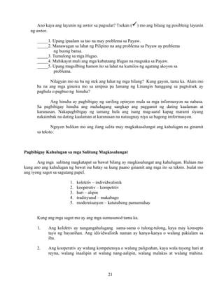 21
Ano kaya ang layunin ng awtor sa pagsulat? Tsekan ( ) mo ang bilang ng posibleng layunin
ng awtor.
_____1. Upang ipaalam sa tao na may problema sa Payaw.
_____2. Manawagan sa lahat ng Pilipino na ang problema sa Payaw ay problema
ng buong bansa.
_____3. Tumulong sa mga Ifugao.
_____4. Mahikayat muli ang mga kabataang Ifugao na magsaka sa Payaw.
_____5. Upang magsilbing hamon ito sa lahat na kumilos ng agarang aksyon sa
problema.
Nilagyan mo na ba ng stek ang lahat ng mga bilang? Kung gayon, tama ka. Alam mo
ba na ang mga ginawa mo sa umpisa pa lamang ng Linangin hanggang sa pagtsitsek ay
paghula o pagbuo ng hinuha?
Ang hinuha ay pagbibigay ng sariling opinyon mula sa mga informasyon na nabasa.
Sa pagbibigay hinuha ang mahalagang sangkap ang paggamit ng dating kaalaman at
karanasan. Nakapagbibigay ng tamang hula ang isang mag-aaral kapag marami siyang
nakaimbak na dating kaalaman at karanasan na naiuugnay niya sa bagong imformasyon.
Ngayon balikan mo ang ilang salita may magkakasalungat ang kahulugan na ginamit
sa teksto.
Pagbibigay Kahulugan sa mga Salitang Magkasalungat
Ang mga salitang magkatapat sa bawat bilang ay magkasalungat ang kahulugan. Hulaan mo
kung ano ang kahulugan ng bawat isa batay sa kung paano ginamit ang mga ito sa teksto. Isulat mo
ang iyong sagot sa sagutang papel.
1. kolektiv – individwalistik
2. kooperativ – kompetitiv
3. hari – alipin
4. tradisyunal – makabago
5. modernisasyon – katutubong pamumuhay
Kung ang mga sagot mo ay ang mga sumusunod tama ka.
1. Ang kolektiv ay nangangahulugang sama-sama o tulong-tulong, kaya may konsepto
tayo ng bayanihan. Ang idividwalistik naman ay kanya-kanya o walang pakialam sa
iba.
2. Ang kooperativ ay walang kompetensya o walang paligsahan, kaya wala tayong hari at
reyna, walang inaalipin at walang nang-aalipin, walang malakas at walang mahina.
 