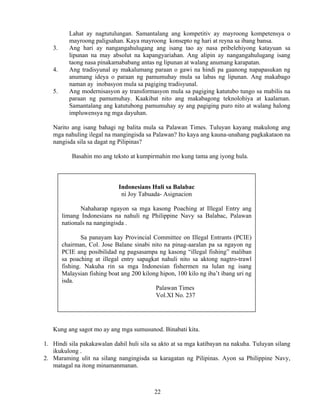 22
Lahat ay nagtutulungan. Samantalang ang kompetitiv ay mayroong kompetensya o
mayroong paligsahan. Kaya mayroong konsepto ng hari at reyna sa ibang bansa.
3. Ang hari ay nangangahulugang ang isang tao ay nasa pribelehiyong katayuan sa
lipunan na may absolut na kapangyariahan. Ang alipin ay nangangahulugang isang
taong nasa pinakamababang antas ng lipunan at walang anumang karapatan.
4. Ang tradisyunal ay makalumang paraan o gawi na hindi pa gaanong napapasukan ng
anumang ideya o paraan ng pamumuhay mula sa labas ng lipunan. Ang makabago
naman ay inobasyon mula sa pagiging tradisyunal.
5. Ang modernisasyon ay transformasyon mula sa pagiging katutubo tungo sa mabilis na
paraan ng pamumuhay. Kaakibat nito ang makabagong teknolohiya at kaalaman.
Samantalang ang katutubong pamumuhay ay ang pagiging puro nito at walang halong
impluwensya ng mga dayuhan.
Narito ang isang bahagi ng balita mula sa Palawan Times. Tuluyan kayang makulong ang
mga nahuling ilegal na mangingisda sa Palawan? Ito kaya ang kauna-unahang pagkakataon na
nangisda sila sa dagat ng Pilipinas?
Basahin mo ang teksto at kumpirmahin mo kung tama ang iyong hula.
Kung ang sagot mo ay ang mga sumusunod. Binabati kita.
1. Hindi sila pakakawalan dahil huli sila sa akto at sa mga katibayan na nakuha. Tuluyan silang
ikukulong .
2. Maraming ulit na silang nangingisda sa karagatan ng Pilipinas. Ayon sa Philippine Navy,
matagal na itong minamanmanan.
Indonesians Huli sa Balabac
ni Joy Tabuada- Asignacion
Nahaharap ngayon sa mga kasong Poaching at Illegal Entry ang
limang Indonesians na nahuli ng Philippine Navy sa Balabac, Palawan
nationals na nangingisda .
Sa panayam kay Provincial Committee on Illegal Entrants (PCIE)
chairman, Col. Jose Balane sinabi nito na pinag-aaralan pa sa ngayon ng
PCIE ang posibilidad ng pagsasampa ng kasong “illegal fishing” maliban
sa poaching at illegal entry sapagkat nahuli nito sa aktong nagtro-trawl
fishing. Nakuha rin sa mga Indonesian fishermen na lulan ng isang
Malaysian fishing boat ang 200 kilong hipon, 100 kilo ng iba’t ibang uri ng
isda.
Palawan Times
Vol.XI No. 237
 