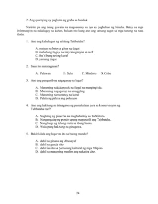 24
2. Ang quarrying ay pagkuha ng graba sa bundok.
Naririto pa ang isang gawain na magsasanay sa iyo sa pagbubuo ng hinuha. Batay sa mga
informasyon na nakalagay sa kahon, hulaan mo kung ano ang tamang sagot sa mga tanong na nasa
ibaba.
1. Ano ang kahulugan ng salitang Tubbataha?
A. mataas na bato sa gitna ng dagat
B. mahabang bagay na may kaugnayan sa reef
C. iba’t ibang uri ng koral
D. yamang dagat
2. Saan ito matatagpuan?
A. Palawan B. Sulu C. Mindoro D. Cebu
3. Ano ang panganib na nagaganap sa lugar?
A. Maraming nakakapasok na ilegal na mangingisda.
B. Maraming nagaganap na smuggling
C. Maraming namamatay na koral
D. Palala ng palala ang polusyon
4. Ano ang hakbang na isinagawa ng pamahalaan para sa konservasyon ng
Tubbataha reef?
A. Nagtatag ng puwersa na magbabantay sa Tubbataha.
B. Nangangalap ng pondo upang mapanatili ang Tubbataha.
C. Nanghingi ng tulong mula sa ibang bansa.
D. Wala pang hakbang na ginagawa.
5. Bakit kilala ang lugar na ito sa buong mundo?
A. dahil sa ginawa ng Abusayaf
B. dahil sa ganda nito
C. dahil isa ito sa pamanang kultural ng mga Pilipino
D. dahil sa maraming muslim ang nakatira dito.
 