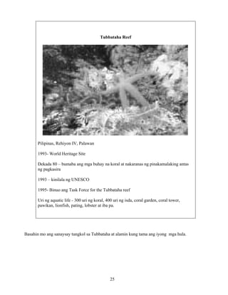 25
Basahin mo ang sanaysay tungkol sa Tubbataha at alamin kung tama ang iyong mga hula.
Tubbataha Reef
Pilipinas, Rehiyon IV, Palawan
1993- World Heritage Site
Dekada 80 – bumaba ang mga buhay na koral at nakaranas ng pinakamalaking antas
ng pagkasira
1993 – kinilala ng UNESCO
1995- Binuo ang Task Force for the Tubbataha reef
Uri ng aquatic life - 300 uri ng koral, 400 uri ng isda, coral garden, coral tower,
pawikan, lionfish, pating, lobster at iba pa.
 