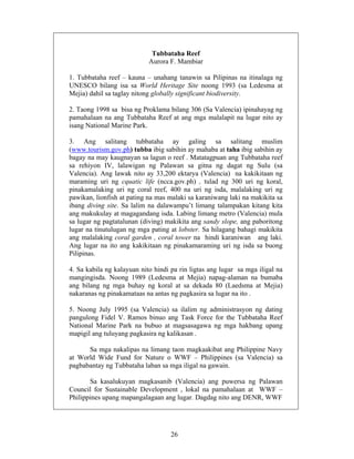 26
Tubbataha Reef
Aurora F. Mambiar
1. Tubbataha reef – kauna – unahang tanawin sa Pilipinas na itinalaga ng
UNESCO bilang isa sa World Heritage Site noong 1993 (sa Ledesma at
Mejia) dahil sa taglay nitong globally significant biodiversity.
2. Taong 1998 sa bisa ng Proklama bilang 306 (Sa Valencia) ipinahayag ng
pamahalaan na ang Tubbataha Reef at ang mga malalapit na lugar nito ay
isang National Marine Park.
3. Ang salitang tubbataha ay galing sa salitang muslim
(www.tourism.gov.ph) tubba ibig sabihin ay mahaba at taha ibig sabihin ay
bagay na may kaugnayan sa lagun o reef . Matatagpuan ang Tubbataha reef
sa rehiyon IV, lalawigan ng Palawan sa gitna ng dagat ng Sulu (sa
Valencia). Ang lawak nito ay 33,200 ektarya (Valencia) na kakikitaan ng
maraming uri ng cquatic life (ncca.gov.ph) , tulad ng 300 uri ng koral,
pinakamalaking uri ng coral reef, 400 na uri ng isda, malalaking uri ng
pawikan, lionfish at pating na mas malaki sa karaniwang laki na makikita sa
ibang diving site. Sa lalim na dalawampu’t limang talampakan kitang kita
ang makukulay at magagandang isda. Labing limang metro (Valencia) mula
sa lugar ng pagtatalunan (diving) makikita ang sandy slope, ang paboritong
lugar na tinutulugan ng mga pating at lobster. Sa hilagang bahagi makikita
ang malalaking coral garden , coral tower na hindi karaniwan ang laki.
Ang lugar na ito ang kakikitaan ng pinakamaraming uri ng isda sa buong
Pilipinas.
4. Sa kabila ng kalayuan nito hindi pa rin ligtas ang lugar sa mga iligal na
mangingisda. Noong 1989 (Ledesma at Mejia) napag-alaman na bumaba
ang bilang ng mga buhay ng koral at sa dekada 80 (Laedsma at Mejia)
nakaranas ng pinakamataas na antas ng pagkasira sa lugar na ito .
5. Noong July 1995 (sa Valencia) sa ilalim ng administrasyon ng dating
pangulong Fidel V. Ramos binuo ang Task Force for the Tubbataha Reef
National Marine Park na bubuo at magsasagawa ng mga hakbang upang
mapigil ang tuluyang pagkasira ng kalikasan .
Sa mga nakalipas na limang taon magkaakibat ang Philippine Navy
at World Wide Fund for Nature o WWF – Philippines (sa Valencia) sa
pagbabantay ng Tubbataha laban sa mga iligal na gawain.
Sa kasalukuyan magkasanib (Valencia) ang puwersa ng Palawan
Council for Sustainable Development , lokal na pamahalaan at WWF –
Philippines upang mapangalagaan ang lugar. Dagdag nito ang DENR, WWF
 