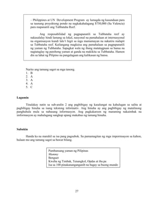 27
– Philippines at UN Development Program ay lumagda ng kasunduan para
sa taunang proyektong pondo na nagkakahalagang $750,000 (Sa Valencia)
para mapanatili ang Tubbataha Reef.
Ang resposabilidad ng pagpapanatili sa Tubbataha reef ay
nakasalalay hindi lamang sa lokal, nasyonal na pamahalaan at internasyonal
na organisasyon kundi lalo’t higit sa mga mamamayan na nakatira malapit
sa Tubbataha reef. Kailangang magkaisa ang pamahalaan sa pagpapanatili
ng yaman ng Tubbataha. Sapagkat wala ng ibang matatagpuan sa bansa na
nagtataglay ng parehong yaman at ganda na makikita sa Tubbataha. Hamon
din sa lahat ng Pilipino na pangalagaan ang kalikasan ng bansa.
Narito ang tamang sagot sa mga tanong.
1. B
2. A
3. A
4. A
5. C
Lagumin
Tinalakay natin sa sub-aralin 2 ang pagbibigay ng kasalungat na kahulugan sa salita at
pagbibigay hinuha sa isang tekstong informativ. Ang hinuha ay ang pagbibigay ng matalinong
panghuhula mula sa nabasang informasyon. Ang pagkakaroon ng maraming nakaimbak na
imformasyon ay mahalagang sangkap upang makabuo ng tamang hinuha.
Subukin
Handa ka na marahil sa isa pang pagsubok. Sa pamamagitan ng mga impormsayon sa kahon,
hulaan mo ang tamang sagot sa bawat bilang.
Pambansang yaman ng Pilipinas
Mummy
Benguet
Kweba ng Timbak, Tenangkol, Opdas at iba pa
Isa sa 100 pinakananganganib na bagay sa buong mundo
 