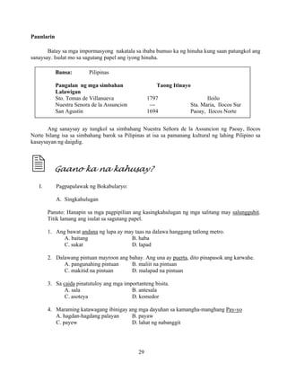 29
Paunlarin
Batay sa mga impormasyong nakatala sa ibaba bumuo ka ng hinuha kung saan patungkol ang
sanaysay. Isulat mo sa sagutang papel ang iyong hinuha.
Ang sanaysay ay tungkol sa simbahang Nuestra Señora de la Assuncion ng Paoay, Ilocos
Norte bilang isa sa simbahang barok sa Pilipinas at isa sa pamanang kultural ng lahing Pilipino sa
kasaysayan ng daigdig.
Gaano ka na kahusay?
I. Pagpapalawak ng Bokabularyo:
A. Singkahulugan
Panuto: Hanapin sa mga pagpipilian ang kasingkahulugan ng mga salitang may salungguhit.
Titik lamang ang isulat sa sagutang papel.
1. Ang bawat andana ng lupa ay may taas na dalawa hanggang tatlong metro.
A. baitang B. haba
C. sukat D. lapad
2. Dalawang pintuan mayroon ang bahay. Ang una ay puerta, dito pinapasok ang karwahe.
A. pangunahing pintuan B. maliit na pintuan
C. makitid na pintuan D. malapad na pintuan
3. Sa caida pinatutuloy ang mga importanteng bisita.
A. sala B. antesala
C. asoteya D. komedor
4. Maraming katawagang ibinigay ang mga dayuhan sa kamangha-manghang Pay-yo
A. hagdan-hagdang palayan B. payaw
C. payew D. lahat ng nabanggit
Bansa: Pilipinas
Pangalan ng mga simbahan Taong Itinayo
Lalawigan
Sto. Tomas de Villanueva 1797 Iloilo
Nuestra Senora de la Assuncion --- Sta. Maria, Ilocos Sur
San Agustin 1694 Paoay, Ilocos Norte
 