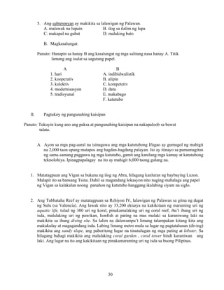 30
5. Ang subterenyan ay makikita sa lalawigan ng Palawan.
A. malawak na lupain B. ilog sa ilalim ng lupa
C. makapal na gubat D. malaking bato
B. Magkasalungat:
Panuto: Hanapin sa hanay B ang kasalungat ng mga salitang nasa hanay A. Titik
lamang ang isulat sa sagutang papel.
A B
1. hari A. indibidwalistik
2. kooperativ B. alipin
3. kolektiv C. kompetetiv
4. modernisasyon D. datu
5. tradisyunal E. makabago
F. katutubo
II. Pagtukoy ng pangunahing kaisipan
Panuto: Tukuyin kung ano ang paksa at pangunahing kaisipan na nakapaloob sa bawat
talata.
A. Ayon sa mga pag-aaral na isinagawa ang mga katutubong Ifugao ay gumugol ng mahigit
na 2,000 taon upang matapos ang hagdan-hagdang palayan. Ito ay itinayo sa pamamagitan
ng sama-samang paggawa ng mga katutubo, gamit ang kanilang mga kamay at katutubong
teknolohiya. Ipinagpapalagay na ito ay mahigit 6,000 taong gulang na.
1. Matatagpuan ang Vigan sa bukana ng ilog ng Abra, hilagang kanluran ng baybaying Luzon.
Malapit ito sa bansang Tsina. Dahil sa magandang lokasyon nito naging mahalaga ang papel
ng Vigan sa kalakalan noong panahon ng katutubo hanggang ikalabing siyam na siglo.
2. Ang Tubbataha Reef ay matatagpuan sa Rehiyon IV, lalawigan ng Palawan sa gitna ng dagat
ng Sulu (sa Valencia). Ang lawak nito ay 33,200 ektarya na kakikitaan ng maraming uri ng
aquatic life, tulad ng 300 uri ng koral, pinakamalaking uri ng coral reef, iba’t ibang uri ng
isda, malalaking uri ng pawikan, lionfish at pating na mas malaki sa karaniwang laki na
makikita sa ibang diving site. Sa lalim na dalawampu’t limang talampakan kitang kita ang
makukulay at magagandang isda. Labing limang metro mula sa lugar ng pagtatalunan (diving)
makikita ang sandy slope, ang paboritong lugar na tinutulugan ng mga pating at lobster. Sa
hilagang bahagi makikita ang malalaking coral garden , coral tower hindi karaniwan ang
laki. Ang lugar na ito ang kakikitaan ng pinakamaraming uri ng isda sa buong Pilipinas.
 