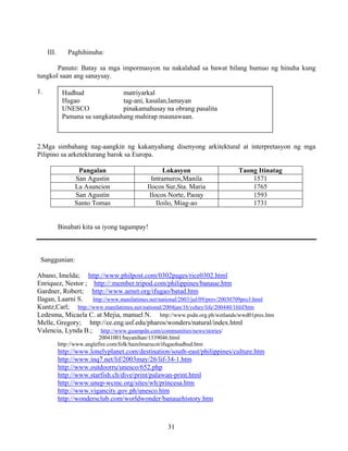 31
III. Paghihinuha:
Panuto: Batay sa mga impormasyon na nakalahad sa bawat bilang bumuo ng hinuha kung
tungkol saan ang sanaysay.
1.
2.Mga simbahang nag-aangkin ng kakanyahang disenyong arkitektural at interpretasyon ng mga
Pilipino sa arketekturang barok sa Europa.
Pangalan Lokasyon Taong Itinatag
San Agustin Intramuros,Manila 1571
La Asuncion Ilocos Sur,Sta. Maria 1765
San Agustin Ilocos Norte, Paoay 1593
Santo Tomas Iloilo, Miag-ao 1731
Binabati kita sa iyong tagumpay!
Sanggunian:
Abano, Imelda; http://www.philpost.com/0302pages/rice0302.html
Enriquez, Nestor ; http://:member.tripod.com/philippines/banaue.htm
Gardner, Robert; http://www.aenet.org/ifugao/batad.htm
Ilagan, Laarni S. http://www.manilatimes.net/national/2003/jul/09/prov/20030709pro3.html
Kuntz,Carl; http://www.manilatimes.net/national/2004jan/16/yehey/life/200440/16lif/htm
Ledesma, Micaela C. at Mejia, manuel N. http://www.psdn.org.ph/wetlands/wwd01pres.htm
Melle, Gregory; http://ce.eng.usf.edu/pharos/wonders/natural/index.html
Valencia, Lynda B.; http://www.guampdn.com/communities/news/stories/
20041001/bayanihan/1339046.html
http://www.anglefire.com/folk/hazelmarucot/ifugaohudhud.htm
http://www.lonelyplanet.com/destination/south-east/philippines/culture.htm
http://www.inq7.net/lif/2003may/26/lif-34-1.htm
http://www.outdoorru/unesco/652.php
http://www.starfish.ch/dive/print/palawan-print.html
http://www.unep-wcmc.org/sites/wh/princesa.htm
http://www.vigancity.gov.ph/unesco.htm
http://wondersclub.com/worldwonder/banauehistory.htm
Hudhud matriyarkal
Ifugao tag-ani, kasalan,lamayan
UNESCO pinakamahusay na obrang pasalita
Pamana sa sangkatauhang mahirap maunawaan.
 