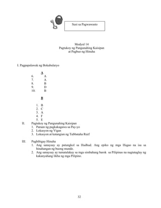 32
Modyul 14
Pagtukoy ng Pangunahing Kaisipan
at Pagbuo ng Hinuha
I. Pagpapalawak ng Bokabularyo
A
6. A
7. A
8. B
9. D
10. B
B
1. B
2. C
3. A
4. F
5. E
II. Pagtukoy ng Pangunahing Kaisipan
1. Paraan ng pagkakagawa sa Pay-yo
2. Lokasyon ng Vigan
3. Lokasyon at katangian ng Tubbataha Reef
III. Pagbibigay Hinuha
1. Ang sanaysay ay patungkol sa Hudhud. Ang epiko ng mga Ifugao na isa sa
hinahangan ng buong mundo.
2. Ang sanaysay ay tumatalakay sa mga simbahang barok sa Pilipinas na nagtataglay ng
kakanyahang likha ng mga Pilipino.
Susi sa Pagwawasto
 