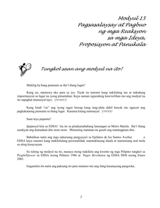 2
Modyul 15
Pagsasalaysay at Pagbuo
ng mga Reaksyon
sa mga Ideya,
Proposisyon at Panukala
Tungkol saan ang modyul na ito?
Mahilig ka bang pumunta sa iba’t ibang lugar?
Kung oo, natutuwa ako para sa iyo. Tiyak na marami kang nakilalang tao at nakuhang
impormasyon sa lugar na iyong pinuntahan. Kaya naman siguradong kawiwilihan mo ang modyul na
ito sapagkat mamasyal tayo. YEHEEY!
Kung hindi “oo” ang iyong sagot huwag kang mag-alala dahil hawak mo ngayon ang
pagkakataong pumunta sa ibang lugar. Kasama kitang mamasyal. YIPEEE!
Saan tayo pupunta?
Ipapasyal kita sa EDSA! Isa ito sa pinakamahabang lansangan sa Metro Manila. Iba’t ibang
sasakyan ang dumadaan dito araw-araw. Maraming matataas na gusali ang matatagpuan dito.
Babalikan natin ang mga nakaraang pangyayari sa Epifanio de los Santos Aveñue o
EDSA kaya marami kang makikilalang personalidad, matutuklasang alaala at matutunang aral mula
sa ating kasaysayan.
Sa tulong ng modyul na ito, masaya mong makikita ang kwento ng mga Pilipino tungkol sa
PeoplePpower sa EDSA noong Pebrero 1986 at Pager Revolution ng EDSA DOS noong Enero
2001.
Gagamitin rin natin ang paksang ito para matamo mo ang ilang kasanayang pangwika.
 