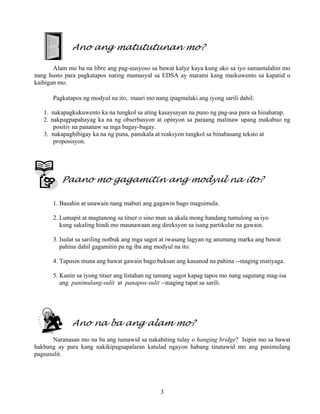 3
Ano ang matututunan mo?
Alam mo ba na libre ang pag-uusyoso sa bawat kalye kaya kung ako sa iyo samantalahin mo
nang husto para pagkatapos nating mamasyal sa EDSA ay marami kang maikuwento sa kapatid o
kaibigan mo.
Pagkatapos ng modyul na ito, maari mo nang ipagmalaki ang iyong sarili dahil:
1. nakapagkukuwento ka na tungkol sa ating kasaysayan na puno ng pag-asa para sa hinaharap.
2. nakpagpapahayag ka na ng obserbasyon at opinyon sa paraang malinaw upang makabuo ng
positiv na pananaw sa mga bagay-bagay.
3. nakapagbibigay ka na ng puna, panukala at reaksyon tungkol sa binabasang teksto at
proposisyon.
Paano mo gagamitin ang modyul na ito?
1. Basahin at unawain nang mabuti ang gagawin bago magsimula.
2. Lumapit at magtanong sa titser o sino man sa akala mong handang tumulong sa iyo
kung sakaling hindi mo maunawaan ang direksyon sa isang partikular na gawain.
3. Isulat sa sariling notbuk ang mga sagot at iwasang lagyan ng anumang marka ang bawat
pahina dahil gagamitin pa ng iba ang modyul na ito.
4. Tapusin muna ang bawat gawain bago buksan ang kasunod na pahina --maging matiyaga.
5. Kunin sa iyong titser ang listahan ng tamang sagot kapag tapos mo nang sagutang mag-isa
ang panimulang-sulit at panapos-sulit --maging tapat sa sarili.
Ano na ba ang alam mo?
Naranasan mo na ba ang tumawid sa nakabiting tulay o hanging bridge? Isipin mo sa bawat
hakbang ay para kang nakikipagsapalaran katulad ngayon habang tinatawid mo ang panimulang
pagsusulit.
 