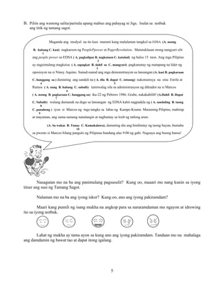 5
B. Piliin ang wastong salita/parirala upang mabuo ang pahayag ni Jigs. Isulat sa notbuk
ang titik ng tamang sagot.
Nasagutan mo na ba ang panimulang pagsusulit? Kung oo, maaari mo nang kunin sa iyong
titser ang susi ng Tamang Sagot.
Nalaman mo na ba ang iyong iskor? Kung oo, ano ang iyong pakiramdam?
Maari kang pumili ng isang mukha na angkop para sa nararamdaman mo ngayon at idrowing
ito sa iyong notbuk.
Lahat ng mukha ay tama ayon sa kung ano ang iyong pakiramdam. Tandaan mo na mahalaga
ang damdamin ng bawat tao at dapat itong igalang.
Maganda ang modyul na ito kasi marami kang malalaman tungkol sa EDSA (A. noong
B. habang C. kasi) nagkaroon ng PeoplePpower at PagerRevolution.. Matutuklasan mong nangyari ulit
1
ang people power sa EDSA ( A. pagkalipas B. nagkataon C. katulad) ng halos 15 taon. Ang mga Pilipino
2
ay nagsimulang magkaisa ( A. sapagkat B. dahil sa C. mangyari) pagkamatay ng matapang na lider ng
3
oposisyon na si Ninoy Aquino. Sunud-sunod ang mga demonstrasyon sa lansangan (A. kasi B. pagkaraan
C. hanggang sa ) dumating ang sandali na ( A. tila B. dapat C. totoong) nakonsensya na sina Enrile at
4 5
Ramos ( A. nang B. habang C. subalit) tumiwalag sila sa administrasyon ng diktador na si Marcos
6
( A. noong B. pagkaraan C. hanggang sa) ika-22 ng Pebrero 1986. Grabe, nakakabilib! (A.Dahil B. Dapat
7
C. Subalit) walang dumanak na dugo sa lansangan ng EDSA kahit nagpadala ng ( A. sandaling B. taong
8
C. panahong ) iyon si Marcos ng mga tangke sa labas ng Kampo Krame. Maraming Pilipino, mahirap
9
at mayaman, ang sama-samang nanalangin at nagbantay sa loob ng tatlong araw.
(A. Sa wakas B. Tunay C. Kamakalawa), dumating din ang hinihintay ng taong bayan, bumaba
10
sa pwesto si Marcos bilang pangulo ng Pilipinas bandang alas 9:00 ng gabi. Nagsaya ang buong bansa!
 