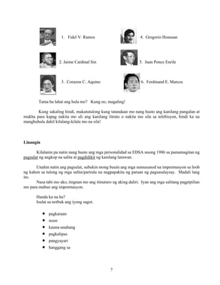 7
1. Fidel V. Ramos 4. Gregorio Honasan
2. Jaime Cardinal Sin 5. Juan Ponce Enrile
3. Corazon C. Aquino 6. Ferdinand E. Marcos
Tama ba lahat ang hula mo? Kung oo, magaling!
Kung sakaling hindi, makatutulong kung tatandaan mo nang husto ang kanilang pangalan at
mukha para kapag nakita mo uli ang kanilang litrato o nakita mo sila sa telebisyon, hindi ka na
manghuhula dahil kilalang-kilala mo na sila!
Linangin
Kilalanin pa natin nang husto ang mga personalidad sa EDSA noong 1986 sa pamamagitan ng
pagsulat ng angkop na salita at pagdidikit ng kanilang larawan.
Unahin natin ang pagsulat, subukin mong buuin ang mga sumusunod na impormasyon sa loob
ng kahon sa tulong ng mga salita/parirala na nagpapakita ng paraan ng pagsasalaysay. Madali lang
ito.
Nasa tabi mo ako, tingnan mo ang itinuturo ng aking daliri. Iyan ang mga salitang pagpipilian
mo para mabuo ang impormasyon.
Handa ka na ba?
Isulat sa notbuk ang iyong sagot.
• pagkaraan
• noon
• kauna-unahang
• pagkalipas
• pangyayari
• hanggang sa
 