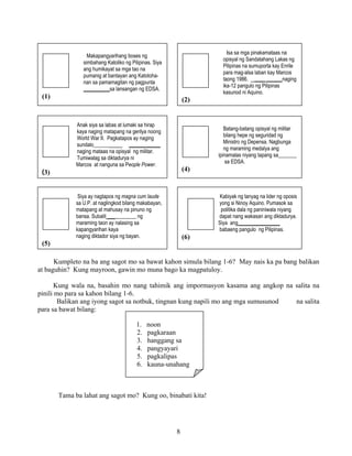 8
Kumpleto na ba ang sagot mo sa bawat kahon simula bilang 1-6? May nais ka pa bang balikan
at baguhin? Kung mayroon, gawin mo muna bago ka magpatuloy.
Kung wala na, basahin mo nang tahimik ang impormasyon kasama ang angkop na salita na
pinili mo para sa kahon bilang 1-6.
Balikan ang iyong sagot sa notbuk, tingnan kung napili mo ang mga sumusunod na salita
para sa bawat bilang:
Tama ba lahat ang sagot mo? Kung oo, binabati kita!
Isa sa mga pinakamataas na
opisyal ng Sandatahang Lakas ng
Pilipinas na sumuporta kay Enrile
para mag-alsa laban kay Marcos
taong 1986. ____ ______naging
ika-12 pangulo ng Pilipinas
kasunod ni Aquino.
(2)
Makapangyarihang boses ng
simbahang Katoliko ng Pilipinas. Siya
ang humikayat sa mga tao na
pumanig at bantayan ang Katotoha-
nan sa pamamagitan ng pagpunta
__________sa lansangan ng EDSA.
(1)
Anak siya sa labas at lumaki sa hirap
kaya naging matapang na gerilya noong
World War II. Pagkatapos ay naging
sundalo______ ____________
naging mataas na opisyal ng militar.
Tumiwalag sa diktadurya ni
Marcos at nanguna sa People Power.
(3)
Siya ay nagtapos ng magna cum laude
sa U.P. at naglingkod bilang makabayan,
matapang at mahusay na pinuno ng
bansa. Subalit ___________ ng
maraming taon ay nalasing sa
kapangyarihan kaya
naging diktador siya ng bayan.
(5)
Batang-batang opisyal ng militar
bilang hepe ng seguridad ng
Ministro ng Depensa. Nagbunga
ng maraming medalya ang
ipinamalas niyang tapang sa_______
sa EDSA.
(4)
Kabiyak ng tanyag na lider ng oposis
yong si Ninoy Aquino. Pumasok sa
politika dala ng paniniwala niyang
dapat nang wakasan ang diktadurya.
Siya ang________________
babaeng pangulo ng Pilipinas.
(6)
1. noon
2. pagkaraan
3. hanggang sa
4. pangyayari
5. pagkalipas
6. kauna-unahang
 