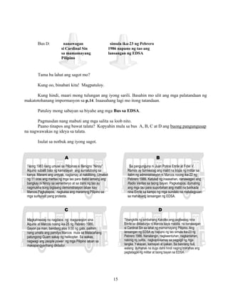 15
Bus D: nanawagan simula ika-23 ng Pebrero
si Cardinal Sin 1986 napuno ng tao ang
sa mamamayang lansangan ng EDSA
Pilipino
Tama ba lahat ang sagot mo?
Kung oo, binabati kita! Magpatuloy.
Kung hindi, maari mong tulungan ang iyong sarili. Basahin mo ulit ang mga palatandaan ng
makatotohanang impormasyon sa p.14. Inaasahang lagi mo itong tatandaan.
Patuloy mong sabayan sa biyahe ang mga Bus sa EDSA.
Pagmasdan nang mabuti ang mga salita sa loob nito.
Paano tinapos ang bawat talata? Kopyahin mula sa bus A, B, C at D ang buong pangungusap
na nagwawakas ng ideya sa talata.
Isulat sa notbuk ang iyong sagot.
A B
C D
Taong 1983 nang umuwi sa Pilipinas si Benigno “Ninoy”
Aquino subalit bala ng kamatayan ang sumalubong sa
kanya. Marami ang umiyak, naglamay at nakilibing. Umabot
ng 11 oras ang martsa ng mga tao para ihatid lamang ang
bangkay ni Ninoy sa sementeryo at sa dami ng tao ay
nagmukha itong biglaang demonstrasyon laban kay
Marcos.Pagkatapos, nagkaisa ang maraming Pilipino sa
mga sumunod pang protesta.
Sa pangunguna ni Juan Ponce Enrile at Fidel V.
Ramos ay tumiwalag ang maliit na tropa ng militar sa
ilalim ng administrasyon ni Marcos noong ika-22 ng
Pebrero 1986. Katulad ng inaasahan, nanawagan ang
Radio Veritas sa taong bayan. Pagkatapos, dumating
ang mga tao para suportahan ang maliit na barikada
nina Enrile sa kampo ng mga sundalo na matatagpuan
sa mahabang lansangan ng EDSA.
Magkahiwalay na nagdaos ng inagurasyon sina
Aquino at Marcos noong ika-25 ng Pebrero 1986.
Gayon pa man, bandang alas 9:00 ng gabi, palihim
nang umalis ang pamilya Marcos mula sa Malacañang
patungong Guam sakay ng helikopter. Sa wakas,
nagwagi ang people power ng mga Pilipino laban sa
makapangyarihang diktador.
Tinangkilik ng simbahang Katoliko ang pagtiwalag nina
Enrile sa diktadurya ni Marcos kaya mabilis na nanawagan
si Cardinal Sin sa lahat ng mamamayang Pilipino. Ang
lansangan ng EDSA ay napuno ng tao simula ika-23 ng
Pebrero 1986. Nanalangin, nagkwentuhan, nagkantahan,
nakinig ng balita, nagkapit-kamay sa pagpigil ng mga
tangke. Yakapan, kamayan at iyakan. Sa bandang huli,
walang dumanak na dugo dahil hindi naging marahas ang
pagtatagpo ng militar at taong bayan sa EDSA.
 