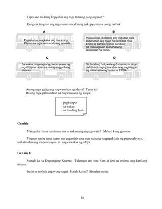 16
Tapos mo na bang kopyahin ang mga tamang pangungusap?
Kung oo, tingnan ang mga sumusunod kung nakopya mo sa iyong notbuk:
A B
C D
Anong mga salita ang nagwawakas ng ideya? Tama ka!
Ito ang mga palatandaan na nagwawakas ng ideya:
Gamitin
Masaya ka ba sa natutunan mo sa nakaraang mga gawain? Mabuti kung ganoon.
Tingnan natin kung paano mo gagamitin ang mga salitang nagpapakilala ng pagsasalaysay,
makatotohanang impormasyon at nagwawakas ng ideya.
Gawain 1:
Sumali ka sa Dugtungang-Kwento. Tulungan mo sina Rem at Jeni na mabuo ang kanilang
usapan.
Isulat sa notbuk ang iyong sagot. Handa ka na? Simulan mo na.
- pagkatapos
- sa wakas
- sa bandang huli
Pagkatapos, nagkaisa ang maraming
Pilipino sa mga sumunod pang protesta.
Pagkatapos, dumating ang mga tao para
suportahan ang maliit na barikada nina
Enrile sa kampo ng mga sundalo
na matatagpuan sa mahabang
lansangan ng EDSA.
Sa wakas, nagwagi ang people power ng
mga Pilipino laban sa makapangyarihang
diktador.
Sa bandang huli, walang dumanak na dugo
dahil hindi naging marahas ang pagtatagpo
ng militar at taong bayan sa EDSA.
 