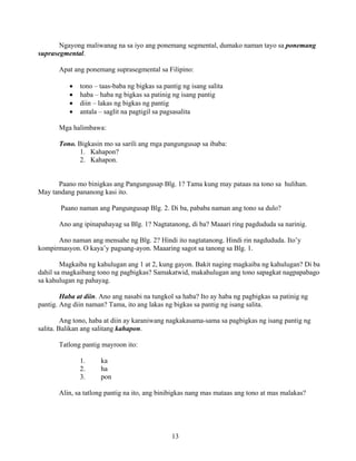 13
Ngayong maliwanag na sa iyo ang ponemang segmental, dumako naman tayo sa ponemang
suprasegmental.
Apat ang ponemang suprasegmental sa Filipino:
• tono – taas-baba ng bigkas sa pantig ng isang salita
• haba – haba ng bigkas sa patinig ng isang pantig
• diin – lakas ng bigkas ng pantig
• antala – saglit na pagtigil sa pagsasalita
Mga halimbawa:
Tono. Bigkasin mo sa sarili ang mga pangungusap sa ibaba:
1. Kahapon?
2. Kahapon.
Paano mo binigkas ang Pangungusap Blg. 1? Tama kung may pataas na tono sa hulihan.
May tandang pananong kasi ito.
Paano naman ang Pangungusap Blg. 2. Di ba, pababa naman ang tono sa dulo?
Ano ang ipinapahayag sa Blg. 1? Nagtatanong, di ba? Maaari ring pagdududa sa narinig.
Ano naman ang mensahe ng Blg. 2? Hindi ito nagtatanong. Hindi rin nagdududa. Ito’y
kompirmasyon. O kaya’y pagsang-ayon. Maaaring sagot sa tanong sa Blg. 1.
Magkaiba ng kahulugan ang 1 at 2, kung gayon. Bakit naging magkaiba ng kahulugan? Di ba
dahil sa magkaibang tono ng pagbigkas? Samakatwid, makahulugan ang tono sapagkat nagpapabago
sa kahulugan ng pahayag.
Haba at diin. Ano ang nasabi na tungkol sa haba? Ito ay haba ng pagbigkas sa patinig ng
pantig. Ang diin naman? Tama, ito ang lakas ng bigkas sa pantig ng isang salita.
Ang tono, haba at diin ay karaniwang nagkakasama-sama sa pagbigkas ng isang pantig ng
salita. Balikan ang salitang kahapon.
Tatlong pantig mayroon ito:
1. ka
2. ha
3. pon
Alin, sa tatlong pantig na ito, ang binibigkas nang mas mataas ang tono at mas malakas?
 