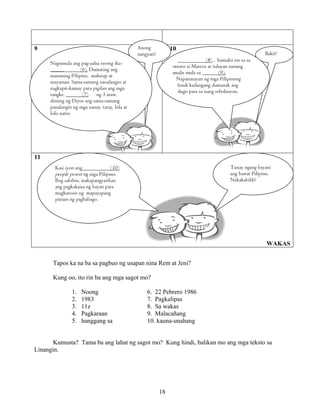 18
9 10
11
WAKAS
Tapos ka na ba sa pagbuo ng usapan nina Rem at Jeni?
Kung oo, ito rin ba ang mga sagot mo?
1. Noong 6. 22 Pebrero 1986
2. 1983 7. Pagkalipas
3. 11z 8. Sa wakas
4. Pagkaraan 9. Malacañang
5. hanggang sa 10. kauna-unahang
Kumusta? Tama ba ang lahat ng sagot mo? Kung hindi, balikan mo ang mga teksto sa
Linangin.
Anong
nangyari?
Nagsimula ang pag-aalsa noong ika-
_____ (6). Dumating ang
maraming Pilipino, mahirap at
mayaman. Sama-samang nanalangin at
nagkapit-kamay para pigilan ang mga
tangke. (7) ng 3 araw,
dininig ng Diyos ang sama-samang
panalangin ng mga nanay, tatay, lola at
lolo natin.
Bakit?
(8) , bumaba rin sa sa
pwesto si Marcos at tuluyan nanang
umalis mula sa (9).
Napatunayan ng mga Pilipinong
hindi kailangang dumanak ang
dugo para sa isang rebolusyon.
Tunay ngang bayani
ang bawat Pilipino.
Nakakabilib!
Kasi iyon ang (10)
people power ng mga Pilipino.
Ibig sabihin, makapangyarihan
ang pagkakaisa ng bayan para
magkaroon ng mapayapang
paraan ng pagbabago.
 