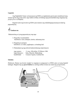 19
Lagumin
Ang Pagbabalik-Tanaw sa kasaysayan ng EDSA ay napakainam gawin para matuklasan kung
nasaan nga ba ang iyong sarili, mga mahal sa buhay at kilalang mga personalidad nang maganap ang
people power sa Pilipinas.
Nagamit natin ang kwento ng EDSA para matamo ang mahahalagang kasanayan tulad ng
pagsasalaysay.
Tandaan mo
Makatutulong sa iyong pagsasalaysay ang mga:
1. Pang-abay na pamanahon
halimbawa: noon, kahapon, kanina, nakaraang taon
2. Pangatnig na panapos
halimbawa: sa wakas, pagkatapos, sa bandang huli
3. Palatandaan ng mga aktwal/makatotohanang impormasyon
mga numero : 11 oras, 100 militar, 25 Pebrero 1986
lugar/lokasyon : Edsa, Maynila, Malacañang
kredibilidad : Corazon Aquino, Cardinal Sin
Subukin
Direksyon: Bumuo ng kwento tungkol sa naganap na pangyayari sa EDSA para sa iyong kapatid/
kaibigan. Magdrowing ng speech balloon sa sariling notbuk at doon mo isulat ang iyong kwento.
 