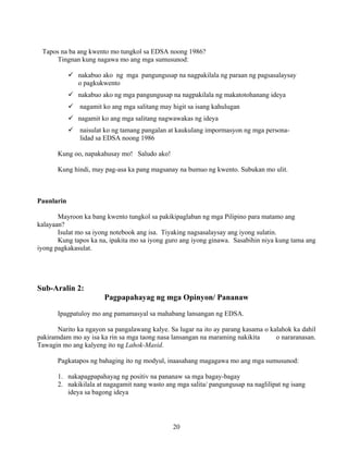 20
Tapos na ba ang kwento mo tungkol sa EDSA noong 1986?
Tingnan kung nagawa mo ang mga sumusunod:
nakabuo ako ng mga pangungusap na nagpakilala ng paraan ng pagsasalaysay
o pagkukwento
nakabuo ako ng mga pangungusap na nagpakilala ng makatotohanang ideya
nagamit ko ang mga salitang may higit sa isang kahulugan
nagamit ko ang mga salitang nagwawakas ng ideya
naisulat ko ng tamang pangalan at kaukulang impormasyon ng mga persona-
lidad sa EDSA noong 1986
Kung oo, napakahusay mo! Saludo ako!
Kung hindi, may pag-asa ka pang magsanay na bumuo ng kwento. Subukan mo ulit.
Paunlarin
Mayroon ka bang kwento tungkol sa pakikipaglaban ng mga Pilipino para matamo ang
kalayaan?
Isulat mo sa iyong notebook ang isa. Tiyaking nagsasalaysay ang iyong sulatin.
Kung tapos ka na, ipakita mo sa iyong guro ang iyong ginawa. Sasabihin niya kung tama ang
iyong pagkakasulat.
Sub-Aralin 2:
Pagpapahayag ng mga Opinyon/ Pananaw
Ipagpatuloy mo ang pamamasyal sa mahabang lansangan ng EDSA.
Narito ka ngayon sa pangalawang kalye. Sa lugar na ito ay parang kasama o kalahok ka dahil
pakiramdam mo ay isa ka rin sa mga taong nasa lansangan na maraming nakikita o nararanasan.
Tawagin mo ang kalyeng ito ng Lahok-Masid.
Pagkatapos ng bahaging ito ng modyul, inaasahang magagawa mo ang mga sumusunod:
1. nakapagpapahayag ng positiv na pananaw sa mga bagay-bagay
2. nakikilala at nagagamit nang wasto ang mga salita/ pangungusap na naglilipat ng isang
ideya sa bagong ideya
 