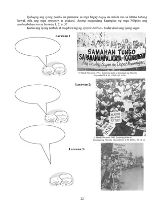 22
Ipahayag ang iyong positiv na pananaw sa mga bagay-bagay na nakita mo sa litrato habang
hawak nila ang mga streamer at plakard. Anong magandang katangian ng mga Pilipino ang
naobserbahan mo sa larawan 1, 2, at 3?
Kunin ang iyong notbuk at magdrowing ng speech balloon. Isulat doon ang iyong sagot.
Larawan 1
© Mandy Navasero. 1983. Larawang kuha sa lansangan ng Maynila.
Disyembre23 at 30. EDSA: Mr. & Ms.
Larawan 2:
© Mandy Navasero.1983. Larawang kuha sa
lansangan ng Maynila. Disyembre23 at 30. EDSA: Mr. & Ms.
Larawan 3:
 