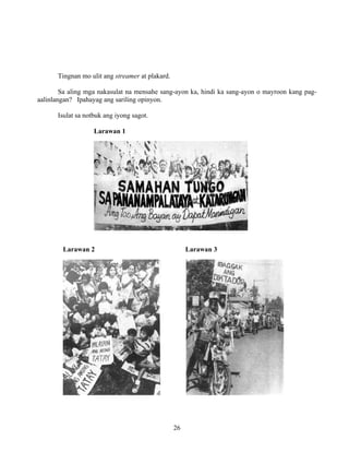 26
Tingnan mo ulit ang streamer at plakard.
Sa aling mga nakasulat na mensahe sang-ayon ka, hindi ka sang-ayon o mayroon kang pag-
aalinlangan? Ipahayag ang sariling opinyon.
Isulat sa notbuk ang iyong sagot.
Larawan 1
Larawan 2 Larawan 3
 