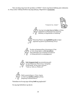 28
Nais mo bang mag-iwan din ng bakas sa EDSA? Gawin ang bawat hakbang para makasama
sa Alay-Lakad habang binabasa ang mga pahayag. Magsimula sa pinakababa.
“Nagawa ko, Yipee!”
Ang mga taong may kaya sa buhay ay lalong
pagpapalain ng Maykapal kung marunong
5 dumamay at magmalasakit sa mahihirap
Maraming Pilipino ang nagdidildil ng asin na dapat
pagtuunan ng pansin ng pamahalaang Arroyo.
4
Sa gitna ng kapangyarihan at kayamanan ni Erap
ay wala siyang nagawa sa biro ng tadhana
nang makasuhan siya sa bintang na korapsyon
3 at walang pahintulot na makapagpyansa.
Suko hanggang langit ang naramdamang galit
ng mga Pilipino kay Marcos kaya lumaganap
noong dekada ’80 ang sigaw ng bayan…
2 “Tama na. Sobra na. Palitan na!”
Dahil sa paninindigan ni Ninoy Aquino
ay hindi siya natalian sa ilong ng dating
1 pangulong Ferdinand Marcos.
Natandaan mo ba ang mga salitang bold ang pagkasulat?
Ito ang mga halimbawa ng idyom:
 