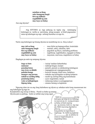 29
natalian sa ilong
suko hanggang langit
biro ng tadhana
nagdidildil ng asin
may kaya sa buhay
Ano ang idyoma?
Narito ang kahulugan ng limang idyoma na nasalubong mo sa Alay-Lakad :
may tali sa ilong - nasa ilalim ng kapangyarihan, kontrolado
suko hanggang langit - matindi, sobra, sukdulan, labis
biro ng tadhana - pagsubok ng Diyos, matinding problema
nagdidildil ng asin - naghihirap, naghihikahos, nagigipit sa buhay
may kaya sa buhay - mayaman, mariwasa, maginhawa sa buhay
Dagdagan pa natin ng sampung idyoma:
itaga sa bato - isaisip/ tandaan habambuhay
makunat - mahirap hingan, kuripot
panakip-butas - pamalit, pansalo sa nabakanteng kalalagyan
may krus sa dibdib - mapagpatawad, mapagpaumanhin
pabalat-bunga - kunwari lamang, hindi totoo, balatkayo
maagaw ang korona - makuha ang karangalan sa dating kampeon
nahuli sa sariling bibig - nasabi ng sariling bibig ang katotohanan
patabaing baboy - ayaw magtrabaho, tamad
wala sa kalingkingan - malayung-malayo sa pinagpaparisan
hipong tulog - umaasa lamang sa kapalaran
Ngayong alam mo na ang ilang halimbawa ng idyom ay subukan natin kung nauunawaan mo
ang kahulugan ng mga ito.
Kumpletohin ang iniisip ni Deloy. Pumili sa ibaba ng tamang
Idyoma para sa patlang. Isulat sa notbuk ang iyong sagot.
Ang IDYOMA ay mga pahayag na taglay ang natatanging
kahulugan na naiiba sa pariralang pinag-uusapan at hindi pagsasama-
sama ng kahulugan ng mga salitang bumubuo sa mga ito.
Kahit na ______________(1) ang
kahirapan ng isang tao ay mahalaga
na mayroon pa rin siyang prinsipyo
sa buhay at hindi maaring
(2) ng sinuman, kahit na ang mga
(3). Dahil mayroong dignidad sa
gitna ng (4)
kung patuloy na nagsisikap at
nagtityaga. Sa kabila ng pagharap
sa (5) ay patuloy na
umasa at magtiwala para sa
magandang bukas.
 
