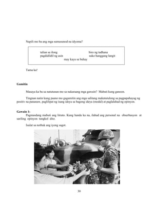 30
Napili mo ba ang mga sumusunod na idyoma?
talian sa ilong biro ng tadhana
pagdidildil ng asin suko hanggang langit
may kaya sa buhay
Tama ka!
Gamitin
Masaya ka ba sa natutunan mo sa nakaraang mga gawain? Mabuti kung ganoon.
Tingnan natin kung paano mo gagamitin ang mga salitang makatutulong sa pagpapahayag ng
positiv na pananaw, paglilipat ng isang ideya sa bagong ideya (modal) at paglalahad ng opinyon.
Gawain 1:
Pagmasdang mabuti ang litrato. Kung handa ka na, ilahad ang personal na obserbasyon at
sariling opinyon tungkol dito.
Isulat sa notbuk ang iyong sagot.
 