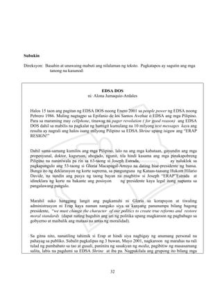 32
Subukin
Direksyon: Basahin at unawaing mabuti ang nilalaman ng teksto. Pagkatapos ay sagutin ang mga
tanong na kasunod:
EDSA DOS
ni: Alona Jumaquio-Ardales
Halos 15 taon ang pagitan ng EDSA DOS noong Enero 2001 sa people power ng EDSA noong
Pebrero 1986. Muling nagtagpo sa Epifanio de los Santos Aveñue o EDSA ang mga Pilipino.
Para sa maraming may cellphone, tinawag na pager revolution ( for good reason) ang EDSA
DOS dahil sa mabilis na pagkalat ng humigit kumulang na 10 milyong text messages kaya ang
resulta ay nagrali ang halos isang milyong Pilipino sa EDSA Shrine upang isigaw ang “ERAP
RESIGN!”
Dahil sama-samang kumilos ang mga Pilipino, lalo na ang mga kabataan, gayundin ang mga
propesyunal, doktor, kaguruan, abogado, ngunit, tila hindi kasama ang mga pinakapobreng
Pilipino na naniniwala pa rin sa 63-taong si Joseph Estrada, ay naluklok sa
pagkapangulo ang 53-taong si Gloria Macapagal-Arroyo na dating bise-presidente ng bansa.
Bunga ito ng deklarasyon ng korte suprema, sa pangunguna ng Kataas-taasang Hukom Hilario
Davide, na sundin ang pasya ng taong bayan na magbitiw si Joseph “ERAP”Estrada at
idineklara ng korte na bakante ang posisyon ng presidente kaya legal itong napunta sa
pangalawang pangulo.
Marahil suko hanggang langit ang pagkamuhi ni Gloria sa korapsyon at tiwaling
administrasyon ni Erap kaya naman nangako siya sa kanyang panunumpa bilang bagong
presidente, “we must change the character of our politics to create true reforms and restore
moral standards (dapat nating baguhin ang uri ng politika upang magkaroon ng pagbabago sa
gobyerno at maibalik ang mataas na antas ng moralidad).
Sa gitna nito, nanatiling tahimik si Erap at hindi siya nagbigay ng anumang personal na
pahayag sa publiko. Subalit pagkalipas ng 3 buwan, Mayo 2001, nagkaroon ng marahas na rali
tulad ng pambabato sa tao at gusali, paninira ng sasakyan ng media, pagibitiw ng masasamang
salita, labis na pagdumi sa EDSA Shrine at iba pa. Nagpakilala ang grupong ito bilang mga
 