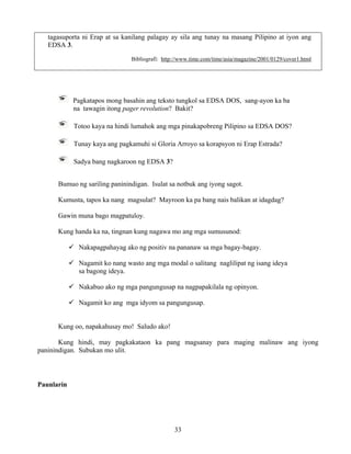 33
tagasuporta ni Erap at sa kanilang palagay ay sila ang tunay na masang Pilipino at iyon ang
EDSA 3.
Bibliografi: http://www.time.com/time/asia/magazine/2001/0129/cover1.html
Pagkatapos mong basahin ang teksto tungkol sa EDSA DOS, sang-ayon ka ba
na tawagin itong pager revolution? Bakit?
Totoo kaya na hindi lumahok ang mga pinakapobreng Pilipino sa EDSA DOS?
Tunay kaya ang pagkamuhi si Gloria Arroyo sa korapsyon ni Erap Estrada?
Sadya bang nagkaroon ng EDSA 3?
Bumuo ng sariling paninindigan. Isulat sa notbuk ang iyong sagot.
Kumusta, tapos ka nang magsulat? Mayroon ka pa bang nais balikan at idagdag?
Gawin muna bago magpatuloy.
Kung handa ka na, tingnan kung nagawa mo ang mga sumusunod:
Nakapagpahayag ako ng positiv na pananaw sa mga bagay-bagay.
Nagamit ko nang wasto ang mga modal o salitang naglilipat ng isang ideya
sa bagong ideya.
Nakabuo ako ng mga pangungusap na nagpapakilala ng opinyon.
Nagamit ko ang mga idyom sa pangungusap.
Kung oo, napakahusay mo! Saludo ako!
Kung hindi, may pagkakataon ka pang magsanay para maging malinaw ang iyong
paninindigan. Subukan mo ulit.
Paunlarin
 