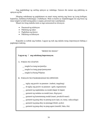 34
Ang pagbabahagi ng sariling opinyon ay mahalaga. Ganoon din naman ang pakikinig sa
opinyon ng iba.
Sikaping makahanap ng pagkakataon na maari mong marinig ang boses ng iyong kaibigan,
kapamilya, kababaryo/kabarangay o kababayan. Mula sa kanila ay mapakikinggan mo ang boses ng
masa tungkol sa kahit anong paksa o usapan, personal man o panlipunan.
Maaari mo itong makuha mula sa mga sumusunod na sitwasyon:
• Panonood ng telebisyon
• Pakikinig ng radyo
• Pagbabasa ng dyaryo
• Pakikinig sa diskusyon
Kopyahin sa notbuk ang listahan. Lagyan ng tsek ang nakuha mong impormasyon habang o
pagkatapos makinig.
“BOSES NG MASA”
Lagyan ng √ ang nakuhang impormasyon.
A. PAKSA NG USAPAN
__ tungkol sa isang tao/pamilya
__ tungkol sa isang grupo/pamayanan
__ tungkol sa buong Pilipinas
B. PARAAN NG PAGBABAHAGI NG OPINYON
__ taglay ang positiv na pananaw (mabuti, magalang)
__ di taglay ang positiv na pananaw (galit, nagmumura)
__ gumamit ng napakalakas na modal (dapat/ di dapat)
__ gumamit ng malakas na modal (nais, ibig/ayaw)
__ gumamit ng katamtamang modal (maari, pwede/di maari)
__ gumamit ng pang-abay na panang-ayon (opo, oo, tunay, sadya,talaga)
__ gumamit ng pang-abay na pananggi (hindi, ayoko)
__ gumamit ng pang-abay na pang-agam (marahil, baka, tila)
 