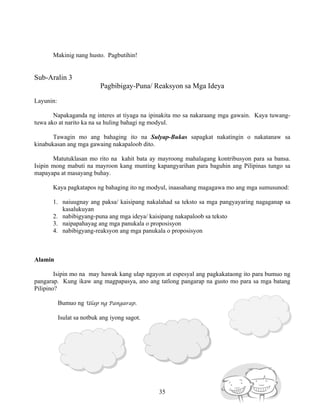 35
Makinig nang husto. Pagbutihin!
Sub-Aralin 3
Pagbibigay-Puna/ Reaksyon sa Mga Ideya
Layunin:
Napakaganda ng interes at tiyaga na ipinakita mo sa nakaraang mga gawain. Kaya tuwang-
tuwa ako at narito ka na sa huling bahagi ng modyul.
Tawagin mo ang bahaging ito na Sulyap-Bukas sapagkat nakatingin o nakatanaw sa
kinabukasan ang mga gawaing nakapaloob dito.
Matutuklasan mo rito na kahit bata ay mayroong mahalagang kontribusyon para sa bansa.
Isipin mong mabuti na mayroon kang munting kapangyarihan para baguhin ang Pilipinas tungo sa
mapayapa at masayang buhay.
Kaya pagkatapos ng bahaging ito ng modyul, inaasahang magagawa mo ang mga sumusunod:
1. naiuugnay ang paksa/ kaisipang nakalahad sa teksto sa mga pangyayaring nagaganap sa
kasalukuyan
2. nabibigyang-puna ang mga ideya/ kaisipang nakapaloob sa teksto
3. naipapahayag ang mga panukala o proposisyon
4. nabibigyang-reaksyon ang mga panukala o proposisyon
Alamin
Isipin mo na may hawak kang ulap ngayon at espesyal ang pagkakataong ito para bumuo ng
pangarap. Kung ikaw ang magpapasya, ano ang tatlong pangarap na gusto mo para sa mga batang
Pilipino?
Bumuo ng Ulap ng Pangarap.
Isulat sa notbuk ang iyong sagot.
 
