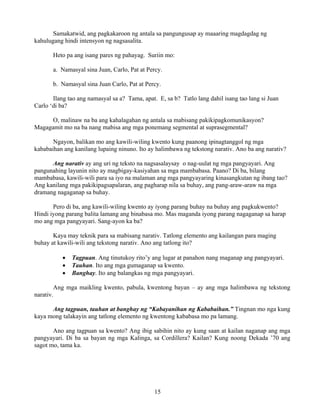 15
Samakatwid, ang pagkakaroon ng antala sa pangungusap ay maaaring magdagdag ng
kahulugang hindi intensyon ng nagsasalita.
Heto pa ang isang pares ng pahayag. Suriin mo:
a. Namasyal sina Juan, Carlo, Pat at Percy.
b. Namasyal sina Juan Carlo, Pat at Percy.
Ilang tao ang namasyal sa a? Tama, apat. E, sa b? Tatlo lang dahil isang tao lang si Juan
Carlo ‘di ba?
O, malinaw na ba ang kahalagahan ng antala sa mabisang pakikipagkomunikasyon?
Magagamit mo na ba nang mabisa ang mga ponemang segmental at suprasegmental?
Ngayon, balikan mo ang kawili-wiling kwento kung paanong ipinagtanggol ng mga
kababaihan ang kanilang lupaing ninuno. Ito ay halimbawa ng tekstong narativ. Ano ba ang narativ?
Ang narativ ay ang uri ng teksto na nagsasalaysay o nag-uulat ng mga pangyayari. Ang
pangunahing layunin nito ay magbigay-kasiyahan sa mga mambabasa. Paano? Di ba, bilang
mambabasa, kawili-wili para sa iyo na malaman ang mga pangyayaring kinasangkutan ng ibang tao?
Ang kanilang mga pakikipagsapalaran, ang pagharap nila sa buhay, ang pang-araw-araw na mga
dramang nagaganap sa buhay.
Pero di ba, ang kawili-wiling kwento ay iyong parang buhay na buhay ang pagkukwento?
Hindi iyong parang balita lamang ang binabasa mo. Mas maganda iyong parang nagaganap sa harap
mo ang mga pangyayari. Sang-ayon ka ba?
Kaya may teknik para sa mabisang narativ. Tatlong elemento ang kailangan para maging
buhay at kawili-wili ang tekstong narativ. Ano ang tatlong ito?
• Tagpuan. Ang tinutukoy rito’y ang lugar at panahon nang maganap ang pangyayari.
• Tauhan. Ito ang mga gumaganap sa kwento.
• Banghay. Ito ang balangkas ng mga pangyayari.
Ang mga maikling kwento, pabula, kwentong bayan – ay ang mga halimbawa ng tekstong
narativ.
Ang tagpuan, tauhan at banghay ng “Kabayanihan ng Kababaihan.” Tingnan mo nga kung
kaya mong talakayin ang tatlong elemento ng kwentong kababasa mo pa lamang.
Ano ang tagpuan sa kwento? Ang ibig sabihin nito ay kung saan at kailan naganap ang mga
pangyayari. Di ba sa bayan ng mga Kalinga, sa Cordillera? Kailan? Kung noong Dekada ’70 ang
sagot mo, tama ka.
 