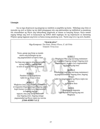 37
Linangin
Isa sa mga ekspresyon ng pangarap ay makikita sa paglikha ng kanta. Mahalaga ang ritmo at
mensahe ng awit sa buhay ng tao dahil pinagagaan nito ang pakiramdam ng indibidwal sa panahong
tila sinusubukan ng Diyos ang kakayahang magtiwala at umasa sa kanyang biyaya. Kaya naman
naging bahagi ang awit sa kasaysayan ng EDSA dahil nagbigay ito ng inspirasyon sa maraming
Pilipino upang lagpasan ang krisis sa bansa noong panahong iyon. Narito ang lyrics ng awit, basahin:
“MAGKAISA”
Mga Komposer: Tito Sotto, Homer Flores, E. del Peña
Umawit: Virna Lisa
Noon, ganap ang hirap sa mundo
unawa ang kailangan ng tao
ang pagmamahal sa kapwa ilaan
Isa lang ang ugat na ating pinagmulan
tayong lahat ay magkakalahi
sa unos at agos ay huwag padadala
KORO 1
Panahon na ng pagkakaisa
kahit ito ay hirap at dusa
KORO 2
Magkaisa (may pag-asa kang matatanaw)
at magsama (bagong umaga't bagong araw)
kapit-kamay (sa atin s'ya'y nagmamahal)
sa bagong pag-asa
ngayon, may pag-asang natatanaw
may bagong araw, bagong umaga
pagmamahal ng Diyos isipin mo tuwina
[Ulitin KORO 1 & 2]
KORO 3
(Magkaisa) May pag-asa kang matatanaw
(at magsama) bagong umaga't bagong araw
(kapit-kamay) sa atin s'ya'y nagmamahal
(sa bagong pag-asa)
KORO 4
Panahon na (may pag-asa kang matatanaw)
ng pagkakaisa (may bagong araw, bagong
umaga)
kahit ito (pagmamahal ng Diyos isipin mo
tuwina)
ay hirap at dusa
KODA
Magkaisa at magsama
kapit-kamay sa bagong pag-asa
Magkaisa
 