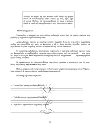 41
Mabuti kung ganoon.
Magpatuloy sa paggamit ng mga salitang nabanggit upang higit na maging malinaw ang
pagbibigay ng puna sa mga babasahing texto.
Ang pagbibigay ng puna ay maaring positibo o negatibo. Kung ito ay positibo, magandang
paalala para panatilihin ang taglay na katangian at ideya. Kung sakaling negatibo, mainam na
pagkakataon ito para magsikap, matuto at mapaunlad ang sarili at sitwasyon.
Sa maraming pagkakataon, itinuturing na responsable at tapat ang pagbibigay ng puna kung
ang kasunod nito ay paglalahad ng panukala o proposisyon upang higit na mapabuti ang isang
tao, bagay o sitwasyon. Dahil sa proposisyon nagiging malawak ang pananaw ng tao sa paglutas
ng iba’t ibang suliranin.
Sa pagkakataong ito, hahamunin kitang mag-isip ng panukala o proposisyon para bigyang-
buhay ang diwa ng pagkakaisa sa ating bansa.
Balikan ang personal mong karanasan o obserbasyon tungkol sa mga pangyayari sa Pilipinas.
Mag-isip ng tiyak na proposisyon/ panukala sa mga sumusunod.
Isulat ang sagot sa iyong notbuk.
✍ Pananatiling buo ng pamilyang Pilipino
__________________________________________________________________________
___________________________________________________________________________
✍ Pagkakaroon ng kapayapaan sa Mindanao
__________________________________________________________________________
___________________________________________________________________________
✍ Pagkakaisa ng mahirap at mayamang Pilipino
___________________________________________________________________________
__________________________________________________________________________
Maingat sa pagpili ng mga termino dahil inisip ang payak,
maikli at makahulugang salita katulad ng unos, agos, ugat
at unawa. Malinaw na nakapagpahayag ng ideya sa paraang
simple at paulit-ulit na pagbanggit ng mga importanteng salita.
 