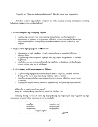 42
Tapos ka na? Mayroon ka bang nakalimutan? Idagdag muna bago magpatuloy.
Nakabuo ka na ba ng panukala? Nagamit mo rin ba ang mga salitang matatagpuan sa unang
bahagi ng mga proposisyong katulad nito?
✍ Pananatiling buo ng Pamilyang Pilipino
o Maglaan ng isang araw na sama-samang mananalangin ang buong pamilya.
o Magsagawa sa paaralan ng programang lalahukan ng mga mag-aaral at kapamilya.
o Magpatupad ng batas na nagbibigay proteksyon sa sakramento ng kasal ng mga
Pilipino.
✍ Pagkakaroon ng kapayapaan sa Mindanao
o Magsagawa ng tigil-putukan o ceasefire sa mga lugar na maraming sibilyan,
lalo mga bata.
o Magplano ng tunay at tapat na diyalogo para pag-usapan ang problema sa halip na
magbarilan.
o Magbalangkas ang kongreso at senado ng mga batas na direktang pakikinabangan
ng mga ordinaryong tao sa Mindanao.
✍ Pagkakaisa ng mahirap at mayamang Pilipino
o Magkaroon ng mga patalastas sa telebisyon, radyo, cellphone, sinehan, internet
dyaryo, at iba pa, na may mensaheng makatao o para sa kapwa.
o Magplano ang pamahalaan ng mga gawain at programang lalahukan ng mayaman
at mahirap.
o Magtaguyod ang iba’t ibang simbahan ng kapatirang bahaginan ng biyaya sa lupa.
Malapit ba sa mga ito ang iyong sagot?
Kung oo, mahusay kang maglahad ng panukala. Binabati kita!
Malaking tulong sa bisa at linaw ng pagpapahayag ng proposisyon ang paggamit ng mga
sumusunod na salita bilang panimula sa bawat panukala:
-maglaan -magtaguyod
-magplano -magpatupad
-magkaroon -magsagawa
-magbalangkas
 