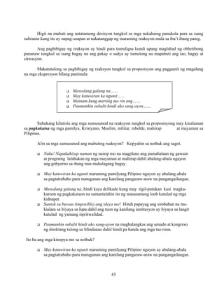43
Higit na mabuti ang natatamong desisyon tungkol sa mga nakahaing panukala para sa isang
suliranin kung ito ay napag-usapan at nakatanggap ng maraming reaksyon mula sa iba’t ibang panig.
Ang pagbibigay ng reaksyon ay hindi para tumuligsa kundi upang maglahad ng obhetibong
pananaw tungkol sa isang bagay na ang pakay o sadya ay tumulong na mapabuti ang tao, bagay at
sitwasyon.
Makatutulong sa pagbibigay ng reaksyon tungkol sa proposisyon ang paggamit ng magalang
na mga ekspresyon bilang panimula:
Subukang kilatisin ang mga sumusunod na reaksyon tungkol sa proposisyong may kinalaman
sa pagkakaisa ng mga pamilya, Kristyano, Muslim, militar, rebelde, mahirap at mayaman sa
Pilipinas.
Alin sa mga sumusunod ang mabuting reaksyon? Kopyahin sa notbuk ang sagot.
Naku! Napakahirap naman ng naisip mo na magplano ang pamahalaan ng gawain
at programg lalahukan ng mga mayaman at mahirap dahil abalang-abala ngayon
ang gobyerno sa ibang mas mahalagang bagay.
May katuwiran ka ngunit maraming pamilyang Pilipino ngayon ay abalang-abala
sa pagtatrabaho para matugunan ang kanilang pangaraw-araw na pangangailangan.
Mawalang galang na, hindi kaya delikado kung may tigil-putukan kasi magka-
karoon ng pagkakataon na samantalahin ito ng masasamang loob katulad ng mga
kidnaper.
Suntok sa buwan (imposible) ang ideya mo! Hindi papayag ang simbahan na ma-
kialam sa biyaya sa lupa dahil ang tuon ng kanilang institusyon ay biyaya sa langit
katulad ng yamang ispritwalidad.
Paumanhin subalit hindi ako sang-ayon na magbalangkas ang senado at kongreso
ng direktang tulong sa Mindanao dahil hindi pa handa ang mga tao roon.
Ito ba ang mga kinopya mo sa notbuk?
May katuwiran ka ngunit maraming pamilyang Pilipino ngayon ay abalang-abala
sa pagtatrabaho para matugunan ang kanilang pangaraw-araw na pangangailangan.
Mawalang galang na……
May katuwiran ka ngunit……
Mainam kung marinig mo rin ang……
Paumanhin subalit hindi ako sang-ayon……
 