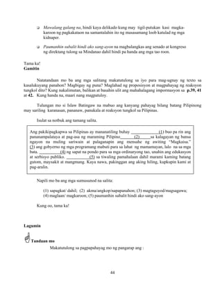 44
Mawalang galang na, hindi kaya delikado kung may tigil-putukan kasi magka-
karoon ng pagkakataon na samantalahin ito ng masasamang loob katulad ng mga
kidnaper.
Paumanhin subalit hindi ako sang-ayon na magbalangkas ang senado at kongreso
ng direktang tulong sa Mindanao dahil hindi pa handa ang mga tao roon.
Tama ka!
Gamitin
Natatandaan mo ba ang mga salitang makatutulong sa iyo para mag-ugnay ng texto sa
kasalukuyang panahon? Magbigay ng puna? Maglahad ng proposisyon at magpahayag ng reaksyon
tungkol dito? Kung nakalimutan, balikan at basahin ulit ang mahahalagang impormasyon sa p.39, 41
at 42. Kung handa na, maari nang magpatuloy.
Tulungan mo si Islaw Batingaw na mabuo ang kanyang pahayag bilang batang Pilipinong
may sariling karanasan, pananaw, panukala at reaksyon tungkol sa Pilipinas.
Isulat sa notbuk ang tamang salita.
Napili mo ba ang mga sumusunod na salita:
(1) sapagkat/ dahil; (2) akma/angkop/napapanahon; (3) magtaguyod/magsagawa;
(4) maglaan/ magkaroon; (5) paumanhin subalit hindi ako sang-ayon
Kung oo, tama ka!
Lagumin
Tandaan mo
Makatutulong sa pagpapahayag mo ng pangarap ang :
Ang pakikipagkapwa sa Pilipinas ay mananatiling buhay (1) buo pa rin ang
pananampalataya at pag-asa ng maraming Pilipino (2) sa kalagayan ng bansa
ngayon na muling sariwain at palaganapin ang mensahe ng awiting “Magkaisa.”
(3) ang gobyerno ng mga programang mabuti para sa lahat ng mamamayan, lalo na sa mga
bata. (4) ng sapat na pondo para sa mga ordinaryong tao, unahin ang edukasyon
at serbisyo publiko. (5) sa tiwaling pamahalaan dahil marami kaming batang
gutom, maysakit at mangmang. Kaya nawa, pakinggan ang aking hiling, kupkupin kami at
pag-aralin.
 