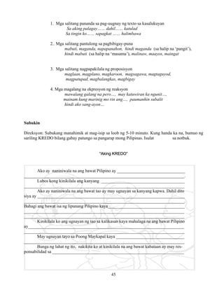 45
1. Mga salitang pananda sa pag-uugnay ng texto sa kasalukuyan
Sa aking palagay…… dahil…… katulad
Sa tingin ko…… sapagkat …… halimbawa
2.. Mga salitang pantulong sa pagbibigay-puna
mabuti, maganda, napapanahon, hindi maganda (sa halip na ‘pangit’),
hindi mabuti (sa halip na ‘masama’), malinaw, maayos, maingat
3. Mga salitang nagpapakilala ng proposisyon
maglaan, magplano, magkaroon, magsagawa, magtaguyod,
magpatupad, magbalangkas, magbigay
4. Mga magalang na ekpresyon ng reaksyon
mawalang galang na pero…, may katuwiran ka ngunit…,
mainam kung marinig mo rin ang…, paumanhin subalit
hindi ako sang-ayon…
Subukin
Direksyon: Subukang manahimik at mag-isip sa loob ng 5-10 minuto. Kung handa ka na, bumuo ng
sariling KREDO bilang gabay patungo sa pangarap mong Pilipinas. Isulat sa notbuk.
“Aking KREDO”
Ako ay naniniwala na ang bawat Pilipino ay _______________________________
_________________________________________________________________________.
Lubos kong kinikilala ang kanyang ______________________________________
_________________________________________________________________________
Ako ay naniniwala na ang bawat tao ay may ugnayan sa kanyang kapwa. Dahil dito
siya ay ___________________________________________________________________
_________________________________________________________________________.
Bahagi ang bawat isa ng lipunang Pilipino kaya___________________________________
_________________________________________________________________________
_________________________________________________________________________
Kinikilala ko ang ugnayan ng tao sa kalikasan kaya mahalaga na ang bawat Pilipino
ay_______________________________________________________________________
_________________________________________________________________________
May ugnayan tayo sa Poong Maykapal kaya _______________________________
_________________________________________________________________________
Bunga ng lahat ng ito, nakikita ko at kinikilala na ang bawat kabataan ay may res-
ponsabilidad sa ____________________________________________________________
 