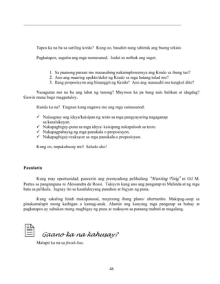 46
_________________________________________________________________________
Tapos ka na ba sa sariling kredo? Kung oo, basahin nang tahimik ang buong teksto.
Pagkatapos, sagutin ang mga sumusunod. Isulat sa notbuk ang sagot.
1. Sa paanong paraan mo masasabing nakaimpluwensya ang Kredo sa ibang tao?
2. Ano ang maaring epekto/dulot ng Kredo sa mga batang tulad mo?
3. Ilang proposisyon ang binanggit ng Kredo? Ano ang masasabi mo tungkol dito?
Nasagutan mo na ba ang lahat ng tanong? Mayroon ka pa bang nais balikan at idagdag?
Gawin muna bago magpatuloy.
Handa ka na? Tingnan kung nagawa mo ang mga sumusunod:
Naiuugnay ang ideya/kaisipan ng texto sa mga pangyayaring nagaganap
sa kasalukuyan.
Nakapagbigay-puna sa mga ideya/ kaisipang nakapaloob sa texto
Nakapagpahayag ng mga panukala o proposisyon.
Nakapagbigay-reaksyon sa mga panukala o proposisyon.
Kung oo, napakahusay mo! Saludo ako!
Paunlarin
Kung may oportunidad, panoorin ang premyadong pelikulang “Munting Tinig” ni Gil M.
Portes sa pangunguna ni Alessandra de Rossi. Tukuyin kung ano ang pangarap ni Melinda at ng mga
bata sa pelikula. Iugnay ito sa kasalukuyang panahon at bigyan ng puna.
Kung sakaling hindi makapanood, mayroong ibang plano/ alternatibo. Makipag-usap sa
pinakamalapit mong kaibigan o kamag-anak. Alamin ang kanyang mga pangarap sa buhay at
pagkatapos ay subukan mong magbigay ng puna at reaksyon sa paraang mabuti at magalang.
Gaano ka na kahusay?
Malapit ka na sa finish line.
 