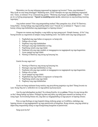 16
Matutukoy mo ba ang talataang nagsasaad ng tagpuan ng kwento? Tama, ang talatataan 2.
May tiyak na oras bang binanggit? Madaling-araw, di ba? Hanapin mo nga ang talataang nagsasaad
nito. Tama, sa talataan 10 ay isinasaad ang ganito: “Malamig ang hangin ng madaling-araw…” Inulit
pa ito sa huling pangungusap: “Ngunit sa madaling-araw na ito, nakasisiya na ang kanilang munting
tagumpay.”
Ang tauhan naman? Sino ang pangunahing tauhan? May pangalan siya, di ba? Si Daniway.
Isang babae. Anong bahagi ang nagsasabing babae siya? Tiniyak ito sa talataan 6: “Ngayo’y nasa
kamay nilang mga kababaihan ang pagtatanggol sa lupaing ninuno.”
Tingnan mo naman ang banghay o ang takbo ng mga pangyayari. Simple lamang , di ba? Ang
buong kwento ay nagsimula at natapos isang madaling-araw. Isa-isahin natin ang mga pangyayari.
1. Naghubad ang mga babae at nagsayaw sa harap nila
2. Nahiga sila sa lupa.
3. Nagbunyi ang mga kababaihan
4. Humugos ang mga kababaihan sa ilog.
5. Napilitang umalis ang mga lalaki
6. Naabutan nila ang mga sundalo at manggagawa na nagpapasok ng mga kagamitan.
7. Ayaw papigil ng mga lalaki.
8. Narinig ni Daniway ang tawag ng kanyang ina.
Ganito ba ang sagot mo?
1. Narinig ni Daniway ang tawag ng kanyang ina.
2. Humugos ang mga kababaihan sa ilog.
3. Naabutan nila ang mga sundalo at manggagawa na nagpapasok ng mga kagamitan.
4. Nahiga sila sa lupa.
5. Ayaw papigil ng mga lalaki.
6. Naghubad ang mga babae at nagsayaw sa harap nila
7. Napilitang umalis ang mga lalaki
8. Nagbunyi ang mga kababaihan
Gusto mo bang malaman kung natuloy ang proyektong pagtatayo ng dam? Ibang kwento na
iyan. Kung ibig mo’y saliksikin mo sa mga pahina ng kasaysayan.
Ano ba ang kahalagahan ng dam? Sa wikang Kastila, ito ay prinsa. Prinsa rin ang tawag dito
sa iba’t ibang bahagi ng bansa. Pinipigil ng dam ang daloy ng tubig para manatili na lamang ito sa
isang lugar. Sa kwentong binasa mo, ang dam ay magpapalubog sa mga payaw at lupaing ninuno.
Para sa mga Kalinga at mga kapatid nilang etnikong grupo sa Cordillera, mahalaga ang
lupaing ninuno at ang pagpapanatili ng mga paniniwala at kaugalian. Kung minsan, ang pag-unlad ay
dapat ding magsaalang-alang sa mga kinagisnang kaugalian at paniniwala.
Sang-ayon ka ba?
 