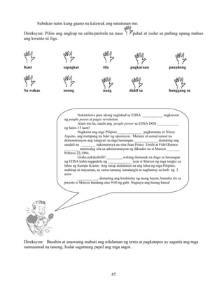 47
Subukan natin kung gaano na kalawak ang natutunan mo.
Direksyon: Piliin ang angkop na salita/parirala na nasa palad at isulat sa patlang upang mabuo
ang kwento ni Jigs.
Kasi sapagkat tila pagkaraan panahong
Sa wakas noong nang dahil sa hanggang sa
Direksyon: Basahin at unawaing mabuti ang nilalaman ng texto at pagkatapos ay sagutin ang mga
sumusunod na tanong. Isulat sagutnang papel ang mga sagot.
Nakatutuwa para akong naglakad sa EDSA ___________ nagkaroon
ng people power at pager revolution.
Alam mo ba, naulit ang people power sa EDSA DOS ____________
ng halos 15 taon?
Nagkaisa ang mga Pilipino _____________ pagkamatay ni Ninoy
Aquino, ang matapang na lider ng oposisyon. Marami at sunud-sunod na
demonstrasyon ang nangyari sa mga lansangan _____________ dumating ang
sandali na ________ nakonsensya na sina Juan Ponce Enrile at Fidel Ramos
________ tumiwalag sila sa administrasyon ng diktador na si Marcos _______
Pebrero 22,1986.
Grabe,nakakabilib! _________walang dumanak na dugo sa lansangan
ng EDSA kahit nagpadala ng _____________ iyon si Marcos ng mga tangke sa
labas ng Kampo Krame. Ang sarap alalahanin na ang lahat ng mga Pilipino,
mahirap at mayaman, ay sama-samang nanalangin at nagbantay sa loob ng 3
araw.
___________, dumating ang hinihintay ng taong bayan, bumaba rin sa
pwesto si Marcos bandang alas 9:00 ng gabi. Nagsaya ang buong bansa!
 