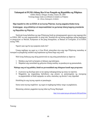 48
Talumpati ni PGMA bilang Ika-14 na Pangulo ng Republika ng Pilipinas
EDSA Shrine, Ortigas Aveñue, Enero 20, 2001
Textong hango mula sa orihinal at isinalin sa Filipino
ni: Alona Jumaquio-Ardales
Mga kapatid ko dito sa EDSA at sa buong Pilipinas, buong pagpakumbaba kong
tinatanggap ang pribilehiyo at responsabilidad na gumanap bilang bagong presidente
ng Republika ng Pilipinas.
Natitiyak kong babalikan ng mga Pilipinong hindi pa ipinapanganak ngayon ang naganap dito
sa EDSA 2001 na may pagmamalaki sa ating lahi. Katulad din ng buong paghanga nating paglingon
sa pangyayari sa Mactan, Katipunan at iba pang himagsikan, sa Bataan at Corregidor, at sa EDSA
noong 1986.
Ngunit saan nga ba tayo pupunta mula rito?
Unang nagbigay ng sagot ay si Jose Rizal, pinayuhan niya ang mga Pilipinong mamuhay at
tumupad sa pangakong uunahin ang kapakanan ng bansa bago ang sarili.
Muli kong ihahayag ang aking paniniwala na ang ating pamahalaan ay dapat na:
1. Malakas ang loob na harapin at labanan ang kahirapan.
2. Mapabuti ang moralidad ng gobyerno bilang matibay na pundasyon ng pamamahala.
Mabago ang uri ng politika, hindi na personalidad ang titingnan kundi mga programa
3. at proseso ng diyalogo para sa tao upang makapagsulong ng tunay na reporma.
4. Magpakita ng magandang halimbawa ang pinuno sa pamamagitan ng masigasig
na pagtatrabaho at hindi napapako sa salita, mamuhay ng disente’t may dignidad
Hinihiling ko ang inyong suporta at panalangin.
Sama-sama tayong maghilom ng sugat at magbagong-buhay tungo sa pagkakaisa.
Maraming salamat, pagpalain tayong lahat ng Poong Maykapal.
http://www.opnet.ops.gov.ph/speech-2001jan20.htm
Tanong:
 