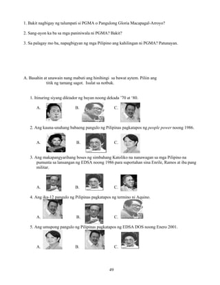 49
1. Bakit nagbigay ng talumpati si PGMA o Pangulong Gloria Macapagal-Arroyo?
2. Sang-ayon ka ba sa mga paniniwala ni PGMA? Bakit?
3. Sa palagay mo ba, napagbigyan ng mga Pilipino ang kahilingan ni PGMA? Patunayan.
A. Basahin at unawain nang mabuti ang hinihingi sa bawat aytem. Piliin ang
titik ng tamang sagot. Isulat sa notbuk.
1. Itinuring siyang diktador ng bayan noong dekada ’70 at ‘80.
A. B. C.
2. Ang kauna-unahang babaeng pangulo ng Pilipinas pagkatapos ng people power noong 1986.
A. B. C.
3. Ang makapangyarihang boses ng simbahang Katoliko na nanawagan sa mga Pilipino na
pumunta sa lansangan ng EDSA noong 1986 para suportahan sina Enrile, Ramos at iba pang
militar.
A. B. C.
4. Ang ika-12 pangulo ng Pilipinas pagkatapos ng termino ni Aquino.
A. B. C.
5. Ang umupong pangulo ng Pilipinas pagkatapos ng EDSA DOS noong Enero 2001.
A. B. C.
 