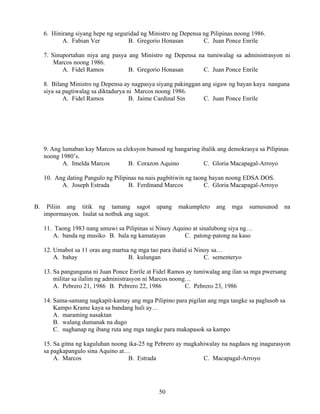 50
6. Hinirang siyang hepe ng seguridad ng Ministro ng Depensa ng Pilipinas noong 1986.
A. Fabian Ver B. Gregorio Honasan C. Juan Ponce Enrile
7. Sinuportahan niya ang pasya ang Ministro ng Depensa na tumiwalag sa administrasyon ni
Marcos noong 1986.
A. Fidel Ramos B. Gregorio Honasan C. Juan Ponce Enrile
8. Bilang Ministro ng Depensa ay nagpasya siyang pakinggan ang sigaw ng bayan kaya nanguna
siya sa pagtiwalag sa diktadurya ni Marcos noong 1986.
A. Fidel Ramos B. Jaime Cardinal Sin C. Juan Ponce Enrile
9. Ang lumaban kay Marcos sa eleksyon bunsod ng hangaring ibalik ang demokrasya sa Pilipinas
noong 1980’s.
A. Imelda Marcos B. Corazon Aquino C. Gloria Macapagal-Arroyo
10. Ang dating Pangulo ng Pilipinas na nais pagbitiwin ng taong bayan noong EDSA DOS.
A. Joseph Estrada B. Ferdinand Marcos C. Gloria Macapagal-Arroyo
B. Piliin ang titik ng tamang sagot upang makumpleto ang mga sumusunod na
impormasyon. Isulat sa notbuk ang sagot.
11. Taong 1983 nang umuwi sa Pilipinas si Ninoy Aquino at sinalubong siya ng…
A. banda ng musiko B. bala ng kamatayan C. patong-patong na kaso
12. Umabot sa 11 oras ang martsa ng mga tao para ihatid si Ninoy sa…
A. bahay B. kulungan C. sementeryo
13. Sa pangunguna ni Juan Ponce Enrile at Fidel Ramos ay tumiwalag ang ilan sa mga pwersang
militar sa ilalim ng administrasyon ni Marcos noong…
A. Pebrero 21, 1986 B. Pebrero 22, 1986 C. Pebrero 23, 1986
14. Sama-samang nagkapit-kamay ang mga Pilipino para pigilan ang mga tangke sa paglusob sa
Kampo Krame kaya sa bandang huli ay…
A. maraming nasaktan
B. walang dumanak na dugo
C. naghanap ng ibang ruta ang mga tangke para makapasok sa kampo
15. Sa gitna ng kaguluhan noong ika-25 ng Pebrero ay magkahiwalay na nagdaos ng inagurasyon
sa pagkapangulo sina Aquino at…
A. Marcos B. Estrada C. Macapagal-Arroyo
 