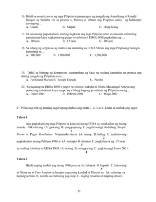 51
16. Dahil sa people power ng mga Pilipino at panawagan ng pangulo ng Amerikang si Ronald
Reagan ay bumaba rin sa pwesto si Marcos at nilisan ang Pilipinas sakay ng helikopter
patungong…
A. Guam B. Saipan C. Hong Kong
17. Sa ikalawang pagkakataon, muling nagkaisa ang mga Pilipino laban sa masama o tiwaling
pamahalaan kaya nagkaroon ng pager revolution o EDSA DOS pagkalipas ng …
A. 10 taon B. 15 taon C. 20 taon
18. Sa tulong ng cellphone ay mabilis na dumating sa EDSA Shrine ang mga Pilipinong humigit-
kumulang sa…
A. 500,000 B. 1,000,000 C. 1,500,000
19. Dahil sa bintang na korapsyon, nasampahan ng kaso na walang katumbas na pyansa ang
dating pangulo ng Pilipinas na si…
A. Ferdinand Marcos B. Joseph Estrada C. Pareho
20. Sa naganap na EDSA DOS o pager revolution, nakuha ni Gloria Macapagal-Arroyo ang
posisyong nabakante kaya naupo siya bilang bagong presidente ng Pilipinas noong…
A. Enero 2001 B. Pebrero 2001 C. Mayo 2001
C. Piliin ang titik ng tamang sagot upang mabuo ang talata 1, 2, 3 at 4. Isulat sa notbuk ang sagot.
Talata 1
Ang pagkakaisa ng mga Pilipino sa kasaysayan ng EDSA ay nasaksihan ng buong
mundo. Nakilala ang (A. gawaing B. pangyayaring C. pagdiriwang) ito bilang People
1
Power at Pager Revolution. Naipamalas ito sa (A. unang B. huling C. makalawang)
2
pagkakataon noong Pebrero 1986 at (A. matapos B. dumaan C. pagkalipas) ng 15 taon
3
ay muling nabuhay sa EDSA DOS (A. noong B. mangyaring C. pagkaraang) Enero 2001.
4
Talata 2
Hindi naging madali ang taong 1986 para sa (A. kabiyak B. kapatid C. katuwang)
5
ni Ninoy na si Cory Aquino na harapin ang taong katulad ni Marcos na (A. nalasing sa
kapangyarihan B. nawala sa matinong pag-iisip C. naging masama at mapang-abuso)
 