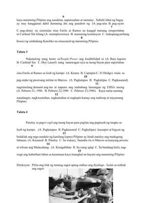 52
6
kaya maraming Pilipino ang nasaktan, naparusahan at namatay. Subalit lahat ng bagay
ay may hangganan dahil dumating din ang panahon ng (A. pag-alsa B. pag-ayaw
7
C. pag-alma) na sinimulan nina Enrile at Ramos na kaagad namang sinuportahan
ni Cardinal Sin bilang (A. maimpluwensya B. maraming koneksyon C. makapangyarihang
8
boses) ng simbahang Katoliko na sinusunod ng maraming Pilipino.
Talata 3
Nakatulong nang husto sa People Power ang kredibilidad ni (A. Butz Aquino
B. Cardinal Sin C. Doy Laurel) nang nanawagan siya sa taong bayan para suportahan
9
sina Enrile at Ramos sa loob ng kampo (A. Krame B. Capinpin C. El Dridge) mula sa
10
pag-atake ng pwersang militar ni Marcos. (A. Pagkatapos B. Pagkalipas C. Pagkasunod)
11
nagsimulang dumami ang tao at napuno ang mahabang lansangan ng EDSA noong
(A. Pebrero 21, 1986 B. Pebrero 22,1986 C. Pebrero 23,1986). Kaya sama-samang
12
nanalangin, nagkwentuhan, nagkantahan at nagkapit-kamay ang mahirap at mayamang
Pilipino.
Talata 4
Patuloy sa pagvi-vigil ang taong bayan para pigilan ang paglusob ng tangke sa
loob ng kampo. (A. Pagkatapos B. Pagkasunod C. Pagkalipas) kausapin at bigyan ng
13
bulaklak ang mga sundalo ng kanilang kapwa Pilipino ay hindi natuloy ang madugong
labanan. (A. Kasunod B. Patuloy C. Sa wakas), bumaba rin si Marcos sa kanyang pwesto
14
at nilisan ang Malacañang. (A. Kinagabihan B. Sa isang iglap C. Sa bandang huli), nag-
15
wagi ang kabutihan laban sa kasamaan kaya tinanghal na bayani ang maraming Pilipino.
Direksyon: Piliin ang titik ng tamang sagot upang mabuo ang diyalogo. Isulat sa notbuk
ang sagot.
 